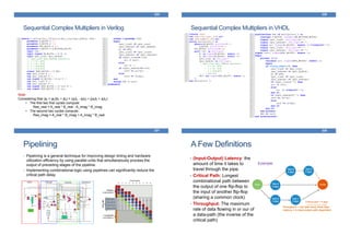Sequential Complex Multipliers in Verilog
225
Note:
Considering that (ar + jai)(br + jbi) = (arbr - aibi) + j(arbi + aibr):
• The first two first cycles compute:
Res_real = A_real * B_real - A_imag * B_imag
• The second two cycles compute:
Res_imag = A_real * B_imag + A_imag * B_real
Sequential Complex Multipliers in VHDL
226
Pipelining
• Pipelining is a general technique for improving design timing and hardware
utilization efficiency by using parallel units that simultaneously process the
output of preceding stages of the pipeline.
• Implementing combinational logic using pipelines can significantly reduce the
critical path delay.
227
Throughput = one task every three days
Latency = is input-output path dependent
A Few Definitions
228
• (Input-Output) Latency: the
amount of time it takes to
travel through the pipe.
• Critical Path: Longest
combinational path between
the output of one flip-flop to
the input of another flip-flop
(sharing a common clock)
• Throughput: The maximum
rate of data flowing in or our of
a data-path (the inverse of the
critical path)
Example:
 