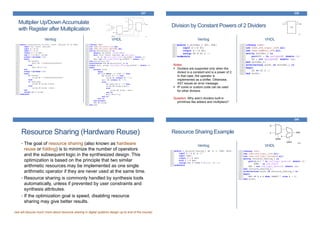 Multiplier Up/DownAccumulate
with Register after Multiplication
Verilog VHDL
237
Division by Constant Powers of 2 Dividers
Verilog VHDL
238
Notes:
Dividers are supported only when the
divisor is a constant and is a power of 2.
In that case, the operator is
implemented as a shifter. Otherwise,
XST issues an error message.
IP cores or custom code can be used
for other divisors.
Question: Why aren’t dividers built-in
primitives like adders and multipliers?
Resource Sharing (Hardware Reuse)
• The goal of resource sharing (also known as hardware
reuse or folding) is to minimize the number of operators
and the subsequent logic in the synthesized design. This
optimization is based on the principle that two similar
arithmetic resources may be implemented as one single
arithmetic operator if they are never used at the same time.
• Resource sharing is commonly handled by synthesis tools
automatically, unless if prevented by user constraints and
synthesis attributes.
• If the optimization goal is speed, disabling resource
sharing may give better results.
(we will discuss much more about resource sharing in digital systems design up to end of the course)
Resource Sharing Example
Verilog VHDL
240
 