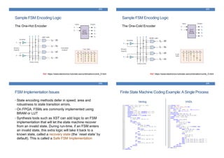 Sample FSM Encoding Logic
The One-Hot Encoder
273
Ref: https://www.electronics-tutorials.ws/combination/comb_5.html
Sample FSM Encoding Logic
The One-Cold Encoder
274
Ref: https://www.electronics-tutorials.ws/combination/comb_5.html
FSM Implementation Issues
• State encoding methods defer in speed, area and
robustness to state transition errors.
• On FPGA, FSMs are commonly implemented using
BRAM or LUT
• Synthesis tools such as XST can add logic to an FSM
implementation that will let the state machine recover
from an invalid state. During run-time, if an FSM enters
an invalid state, this extra logic will take it back to a
known state, called a recovery state (the `reset state’ by
default). This is called a Safe FSM Implementation
275
Finite State Machine Coding Example:A Single Process
Verilog VHDL
276
 