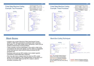 Finite State Machine Coding
Example: Two Processes
Verilog VHDL
277
Finite State Machine Coding
Example: Three Processes
Verilog VHDL
278
Black Boxes
• A design may contain Electronic Data Interchange Format
(EDIF) or NGC files generated by synthesis tools, schematic
text editors, or any other design entry mechanism, which can be
treated as black-boxes during synthesis
• These modules must be instantiated in the code in order to be
connected to the rest of the design; but the netlist is propagated
to the final top-level netlist without being processed by the
synthesis tool.
• Synthesis tools such as XST enables one to attach specific
constraints to these Black Box instances.
• One may also have a design block for which an RTL model
exists; but the designer’s own implementation of this block is in
the form of an EDIF netlist and the RTL model is valid for
simulation purposes only.
Black-Box Coding Techniques
Verilog VHDL
280
Note: The concept of black-boxes is
similar to the notion of precompiled
static libraries in software languages,
which are bypassed by the compiler
and are linked to the rest of the code by
the linker.
Question: Name a hardware analog for
dynamic libraries in software languages
 