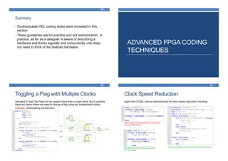 Summary
• Synthesizable HDL coding styles were reviewed in this
section.
• These guidelines are for practice and not memorization. In
practice, as far as a designer is aware of describing a
hardware and thinks logically and concurrently, one does
not need to think of the realized hardware
281
ADVANCED FPGA CODING
TECHNIQUES
Toggling a Flag with Multiple Clocks
283
Standard D-type Flip-Flops do not support more than a single clonk. But in practice,
there are cases where we need to change a flag using two independent clocks.
Example: handshaking mechanisms
Clock Speed Reduction
284
Apart from DCMs, various methods exist for clock speed reduction, including:
Gated-Clock; not recommended nor supported
on most FPGA devices
Standard method for clock division using FF clock enable
Standard method for clock halving using
FF clock enable
 