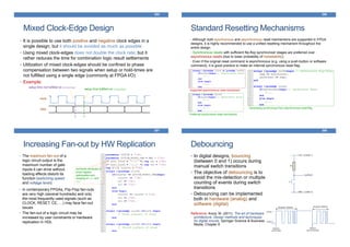 Mixed Clock-Edge Design
285
• It is possible to use both positive and negative clock edges in a
single design; but it should be avoided as much as possible
• Using mixed clock-edges does not double the clock rate; but it
rather reduces the time for combination logic result settlements
• Utilization of mixed clock-edges should be confined to phase
compensation between two signals when setup or hold-times are
not fulfilled using a single edge (commonly at FPGA I/O)
• Example:
clock
data
setup time not fulfilled on posedge
setup time fulfilled on negedge
Standard Resetting Mechanisms
• Although both synchronous and asynchronous reset mechanisms are supported in FPGA
designs, it is highly recommended to use a unified resetting mechanism throughout the
entire design.
• Synchronous resets with sufficient flip-flop synchronizer stages are preferred over
asynchronous resets (due to lower probability of metastability)
• Even if the original reset command is asynchronous (e.g. using a push-button or software
command), it is good practice to make an internal synchronous reset flag
286
Supported asynchronous reset mechanism
Preferred synchronous reset mechanism
Generating synchronous from asynchronous reset flag
Increasing Fan-out by HW Replication
• The maximum fan-out of a
logic circuit output is the
maximum number of gate
inputs it can drive without
loading effects disturb its
function (switching speed
and voltage level)
287
synthesis attributes to
avoid register
optimization and
merging of ce1 and
ce2
• In contemporary FPGAs, Flip-Flop fan-outs
are very high (several hundreds) and only
the most frequently used signals (such as
CLOCK, RESET, CE, …) may face fan-out
issues
• The fan-out of a logic circuit may be
increased by user constraints or hardware
replication in HDL
Debouncing
288
• In digital designs, bouncing
(between 0 and 1) occurs during
manual switch transitions
• The objective of debouncing is to
avoid the mis-detection or multiple
counting of events during switch
transitions
• Debouncing can be implemented
both in hardware (analog) and
software (digital)
Reference: Arora, M. (2011). The art of hardware
architecture: Design methods and techniques
for digital circuits. Springer Science & Business
Media, Chapter 8
 