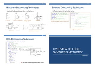 • Various hardware debouncing mechanisms:
FPGA
Hardware Debouncing Techniques
289
RC debouncer RC debouncer with digital logic Robust RC debouncer
with digital logic
SR debouncer
IC debouncer MAX6816’s internal mechanism
Software Debouncing Techniques
290
• Software debouncing mechanisms:
ISR assembly language debouncer pseudo-code
C language debouncer pseudo-code
HDL Debouncing Techniques
291
Ref: https://eewiki.net/pages/viewpage.action?pageId=13599139
OVERVIEW OF LOGIC
SYNTHESIS METHODS*
(Optional)
 