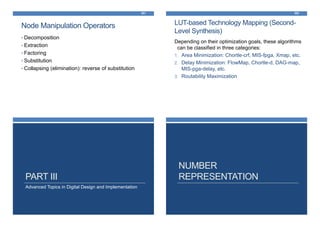 Node Manipulation Operators
301
• Decomposition
• Extraction
• Factoring
• Substitution
• Collapsing (elimination): reverse of substitution
LUT-based Technology Mapping (Second-
Level Synthesis)
302
Depending on their optimization goals, these algorithms
can be classified in three categories:
1. Area Minimization: Chortle-crf, MIS-fpga, Xmap, etc.
2. Delay Minimization: FlowMap, Chortle-d, DAG-map,
MIS-pga-delay, etc.
3. Routability Maximization
Advanced Topics in Digital Design and Implementation
PART III
NUMBER
REPRESENTATION
 