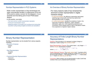 305
Number Representation in PLD Systems
• While number representation is fully standardized and
rather automatically handled in multipurpose CPUs and
GPUs (and is rarely a concern for the designer), it is an
essential and time-taking part of most FPGA-based
designs.
• In this section, we study:
• The most common number representation standards
• Fixed-point representation issues
• Statistical analysis of truncation and rounding errors during data
acquisition (using analog-to-digital converters) and calculations
306
An Overview of Binary Number Representation
• For many reasons radix-2 has remained the
dominant number representation in digital
hardware design:
In early technologies: the difficulty of generating high-speed
switching logic circuits with more than two distinct and
distinguishable levels of voltages.
In current technologies: besides the simplicity of radix-2, the
huge body of literature, algorithms, codes, hardware
(transistors, gates, etc.), and engineering experience and
conventions, which already exist for radix-2 calculations makes
it too expensive to migrate to higher radixes.
307
Binary Number Representation
Number representation can be studied from various aspects,
including:
• Numbers of Interest:
• Integers
• Reals
• Sign Representation:
• Unsigned
• Signed
• Fractional Number Representation:
• Fixed-point
• Floating-point
308
Accuracy of Finite Length Binary Number
Representations
Question: How accurate is it to represent numbers (integer or
fractional) in radix-2 using finite number of bits?
Basis Representation Theorem: For a given base b, any integer x ∈ ℤ
can be uniquely represented as follows:
x = akbk + ak-1bk-1 + … + a1b1 + a0
where aj ∈ {0, 1, …, b-1} and ak ≠ 0.
Dyadic Rationals Theorem: The dyadic rational set ℙ (numbers which
can be represented as an integer divided by a power of 2), is dense in
the set of real numbers ℝ. This means that for any x ∈ ℝ, there exists
a y ∈ ℙ that is “as close as you like” to x.
Conclusion: Real numbers can be approximated in radix-2 with finite
number of bits, up to a desired level of precision.
 