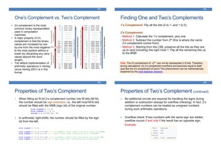 313
One’s Complement vs. Two’s Complement
• 2’s complement is the most
common binary representation
used in computation
machines.
• A major property of 2’s
complement is that the binary
values are increased by one-
by-one from the most negative
to the most positive without a
break (by discarding any carry
values beyond the word
length).
• The default implementation of
arithmetic operations in Verilog
(since Verilog 2001) is in this
format.
Finding One and Two’s Complements
1’s Complement: Flip all the bits (0 to 1, and 1 to 0)
2’s Complement:
• Method 1: Calculate the 1’s complement, plus one
• Method 2: Subtract the number from 2N (this is where the name
2’s complement comes from)
• Method 3: Starting from the LSB, preserve all the bits as they are,
up to (and including) the right most 1. Flip all the remaining bits up
to the MSB
314
Note: The 2’s complement of –2N-1 can not be represented in N bits. Therefore,
during calculations, it’s 2’s complement overflows and becomes equal to itself
(just like the 2’s complement of zero)! This phenomenon can be mathematically
explained by the orbit-stabilizer theorem.
Properties of Two’s Complement
1. When fitting an N bit 2’s complement number into M bits (M>N),
the number should be sign extended, i.e., the left most M-N bits
should be filled with the MSB (sign bit) of the original number:
2. In arithmetic right-shifts, the number should be filled by the sign
bit from the left:
315
Properties of Two’s Complement (continued)
3. No additional circuits are required for handling the signs during
addition or subtraction (except for overflow checking). In fact, 2’s
complement numbers can be treated as unsigned numbers
during such arithmetic operations.
4. Overflow check: If two numbers with the same sign are added,
overflow occurs if and only if the result has an opposite sign.
Example:
316
 