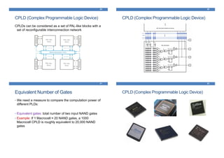 CPLD (Complex Programmable Logic Device)
CPLDs can be considered as a set of PAL-like blocks with a
set of reconfigurable interconnection network
29 30
CPLD (Complex Programmable Logic Device)
31
Equivalent Number of Gates
• We need a measure to compare the computation power of
different PLDs:
• Equivalent gates: total number of two input NAND gates
• Example: If 1 Macrocell ≈ 20 NAND gates, a 1000
Macrocell CPLD is roughly equivalent to 20,000 NAND
gates
CPLD (Complex Programmable Logic Device)
32
 