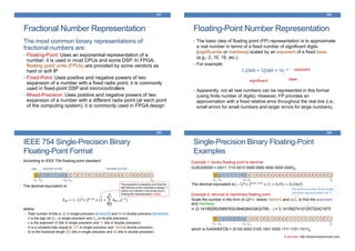 Fractional Number Representation
321
The most common binary representations of
fractional numbers are:
• Floating-Point: Uses an exponential representation of a
number; it is used in most CPUs and some DSP. In FPGA,
floating point units (FPUs) are provided by some vendors as
hard or soft IP
• Fixed-Point: Uses positive and negative powers of two
expansion of a number with a fixed radix point; it is commonly
used in fixed-point DSP and microcontrollers
• Mixed-Precision: Uses positive and negative powers of two
expansion of a number with a different radix point (at each point
of the computing system); it is commonly used in FPGA design
Floating-Point Number Representation
322
• The basic idea of floating point (FP) representation is to approximate
a real number in terms of a fixed number of significant digits
(significands or mantissa) scaled by an exponent of a fixed base
(e.g., 2, 10, 16, etc.).
• For example:
1.2345 = 12345 × 10 –4
• Apparently, not all real numbers can be represented in this format
(using finite number of digits). However, FP provides an
approximation with a fixed relative error throughout the real line (i.e.,
small errors for small numbers and larger errors for large numbers).
significand base
exponent
IEEE 754 Single-Precision Binary
Floating-Point Format
323
• According to IEEE 754 floating-point standard:
• The decimal equivalent is:
𝑋10 = (−1) 𝑆× 2 𝑒−𝐵 × (1 +
𝑖=1
𝑀
𝑏 𝑀−𝑖2−𝑖)
where:
• Total number of bits is 32 in single precision (binary32) and 64 in double precision (binary64)
• 𝑆 is the sign bit (b31 in single precision and b63 in double precision)
• 𝑒 is the exponent (8 bits in single precision and 11 bits in double precision)
• 𝐵 is a constant bias (equal to 127 in single precision and 1023 in double precision)
• 𝑀 is the fractional length (23 bits in single precision and 52 bits in double precision)
0 0 1 0 1 1 1 0 0 0 1 0 1 1 0 1 0 0 0 1 0 0 0 0 1 1 0 0 0 0 0 1
• • • • •
b30 b23 b22 b0b31
sign exponent (8 bits) mantissa (23 bits)
The exponent is selected such that the
left-most bit of the mantissa is always 1
(which isn’t stored in the binary form),
making the representation unique.
Single-Precision Binary Floating-Point
Examples
324
Example 1: binary floating point to decimal
0x3E200000 = (0011 1110 0010 0000 0000 0000 0000 0000)2
The decimal equivalent is (−1)0× 2124−127 × 1 + 0.25 = 0.15625
0 0 1 1 1 1 1 0 0 0 1 0 0 0 0 0 0 0 0 0 0 0 0 0 0 0 0 0 0 0 0 0
• • • • •
b30 b23 b22 b0b31
Example 2: decimal to hex/binary floating point
Scale the number in the form of ±2am, where 1≤|m|<2 and aєZ, to find the exponent
and mantissa
π (3.1415926535897932384626433832795…) ≈ 3.1415927410125732421875
which is 0x40490FDB = (0100 0000 0100 1001 0000 1111 1101 1011)2
0 1 0 0 0 0 0 0 0 1 0 0 1 0 0 1 0 0 0 0 1 1 1 1 1 1 0 1 1 0 1 1
• • • • •
b30 b23 b22 b0b31
the most accurate 32-bit single-
precision approximation for π
A nice tool: http://www.binaryconvert.com
 