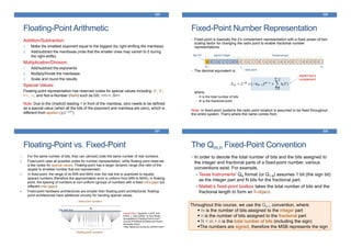 Floating-Point Arithmetic
325
Addition/Subtraction:
1. Make the smallest exponent equal to the biggest (by right-shifting the mantissa)
2. Add/subtract the mantissas (note that the smaller ones may vanish to 0 during
the right-shifts)
Multiplication/Division:
1. Add/subtract the exponents
2. Multiply/Divide the mantissas
3. Scale and round the results
Special Values:
Floating-point representation has reserved codes for special values including: 0+, 0–,
+∞, -∞, and Not-a-Number (NaN) such as 0/0, +∞/-∞, 0×∞
Note: Due to the (implicit) leading 1 in front of the mantissa, zero needs to be defined
as a special value (when all the bits of the exponent and mantissa are zero), which is
different from epsilon (±2−127)
Fixed-Point Number Representation
• Fixed-point is basically the 2’s complement representation with a fixed power-of-two
scaling factor for changing the radix point to enable fractional number
representations:
• The decimal equivalent is:
𝑋10 = 2−𝑀
× (−𝑏 𝑁−12 𝑁−1
+
𝑖=0
𝑁−2
𝑏𝑖2𝑖
)
where:
• 𝑁 is the total number of bits
• 𝑀 is the fractional point
Note: In fixed-point systems the radix point location is assumed to be fixed throughout
the entire system. That’s where the name comes from.
326
0 0 1 0 1 1 1 0 0 0 1 0 1 1 0 1 0 0 0 1 0 0 0 0 1 1 0 0 0 0 0 1
•
sign bit signed integer fractional part
bN-1 b0
radix point
signed two‘s
complement
Floating-Point vs. Fixed-Point
327
1. For the same number of bits, they can (almost) code the same number of real numbers.
2. Fixed-point uses all possible codes for number representation, while floating point reserves
a few codes for special values. Floating-point has a larger dynamic range (the ratio of the
largest to smallest number that are represented)
3. In fixed-point, the range of its MIN and MAX over the real line is quantized to equally
spaced numbers (therefore the approximation error is uniform from MIN to MAX); in floating-
point, the spacing of numbers is non-uniform (groups of numbers with a fixed intra-gaps but
different inter-gaps)
4. Fixed-point hardware architectures are simpler than floating-point architectures; floating-
point architectures have additional circuitry for handing special values.
Inspired from: Izquierdo, Luis R. and
Polhill, J. Gary (2006). 'Is Your Model
Susceptible to Floating-Point Errors?'.
Journal of Artificial Societies and Social
Simulation 9(4)4
<http://jasss.soc.surrey.ac.uk/9/4/4.html>
fixed-point numbers
floating-point numbers
the real line
The Qm.n Fixed-Point Convention
328
• In order to denote the total number of bits and the bits assigned to
the integer and fractional parts of a fixed-point number, various
conventions exist. For example,
Texas Instruments’ QN format (or Q1.N) assumes 1 bit (the sign bit)
as the integer part and N bits for the fractional part.
Matlab’s fixed-point toolbox takes the total number of bits and the
fractional length to form an fi-object.
Throughout this course, we use the Qm.n convention, where:
m is the number of bits assigned to the integer part
n is the number of bits assigned to the fractional part
N = m + n is the total number of bits (including the sign)
The numbers are signed, therefore the MSB represents the sign
 