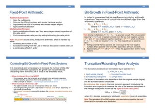 Fixed-Point Arithmetic
329
Addition/Subtraction:
1. Align the radix points
2. Zero pad the LSB of numbers with shorter fractional lengths
3. Sign extend the MSB of numbers with shorter integer lengths
4. Apply addition/subtraction
Multiplication/Division:
1. Apply multiplication/division as if they were integer valued (regardless of
the radix point)
2. Find the appropriate radix point by adding/subtracting the radix points
Note: Bit-growth occurs during fixed-points arithmetic, which is handled by
either:
1. increasing the number of bits,
2. truncation/rounding from the LSB or MSB (is discussed in details later), or
3. a combination of both 1 and 2
Bit-Growth in Fixed-Point Arithmetic
330
In order to guarantee that no overflow occurs during arithmetic
operations, the number of output bits should be longer than the
arithmetic operands:
1. Qm1.n1
± Qm2.n2
= Qm.n
where m = max(m1,m2)+1 and n = max(n1,n2)
2. Qm1.n1
× Qm2.n2
= Qm.n
where m = m1+m2 and n = n1+n2
Note: During multiplication, N = N1 + N2 – 1 is generally enough. The only exception
(requiring N = N1+N2) is for signed numbers when the two most negative numbers
(–2N1-1 and –2N2-1) are multiplied together, resulting in +2(N1+N2-2), which overflows in
N = N1 + N2 – 1 bits and requires N = N1 + N2. This single bit can be saved by
either:
1. Making sure that the two operands are never equal to the most negative
numbers (this is possible when one of the operands is a known constant)
2. Approximating 2(N1+N2-2) with 2(N1+N2-2) –1! Yes, this approximation is OK in many
systems.
Controlling Bit-Growth in Fixed-Point Systems
331
It is impractical (and unnecessary) to increase the number of bits after
successive arithmetic operations. Bit growth can be controlled by
discarding either from the LSB or MSB of the arithmetic result.
• When to discard from the MSB?
• Only possible when the full-length is not utilized or the arithmetic operation
(mathematically) guarantees that no bit growths occur → results in no errors
• If the full-length is utilized → causes large sign/amplitude errors
• When to discard from the LSB?
• The right most LSB zeros can be discarded without any errors
• Truncating/rounding non-zero LSB results in relatively small errors, depending on
the number’s magnitude
• A stochastic framework is required to analyze the average truncation/rounding error
effect.
1 1 1 1 1 0 1 0 0 0 1 0 1 1 0 1 0 0 0 1 0 0 0 0 1 1 0 0 0 0 0 0
no errors no errors
bN-1 b0
smaller errorslarger errors
sign changing error
Truncation/Rounding Error Analysis
332
• The truncation procedure can be modeled by an operator Q(•):
yn = Q(xn) = xn + en
x: input sample (signal) y: truncated/rounded result
e: truncation/rounding error n: sample index
• The impact of truncation error depends on both the original sample (signal)
and the truncated values’ amplitudes.
• In continuous data streams, the most common approach for studying the
truncation error impact is to measure the ratio of the average data power to
the average noise power, known as the signal-to-noise ratio (SNR):
SNRdB = 10log10
𝐸 𝑥 𝑛
2
𝐸 𝑒 𝑛
2
where 𝐸{∙} denotes averaging (or stochastic expectation) over all ensembles.
Note: The calculation of the SNR requires prior assumptions regarding the input
stream and the truncation error distribution.
 