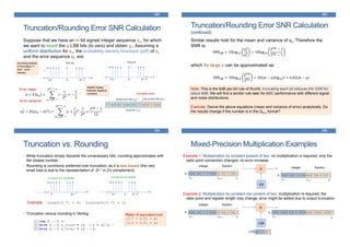 Truncation/Rounding Error SNR Calculation
333
Suppose that we have an m bit signed integer sequence xn, for which
we want to round the p LSB bits (to zero) and obtain yn. Assuming a
uniform distribution for xn, the probability density functions (pdf) of xn
and the error sequence en are:
1 1 0 0 0 1 0 0 0 0 1 1 0 0 1 1 0 0
discarded bits (en)preserved bits (yn)
truncation point
total bits (xn)
…
-2p-1 2p-1-10
…
2-p
Pr(en=e)
e
•• •
…
-2m-1 2m-1-10
…
2-m
Pr(xn=x)
x
•• •
𝑒 = 𝐸 𝑒 𝑛 =
𝑖=−2 𝑝−1
2 𝑝−1−1
𝑖 ∙
1
2 𝑝
= −
1
2
𝜎𝑒
2 = 𝐸 (𝑒 𝑛 − 𝑒)2 =
𝑖=−2 𝑝−1
2 𝑝−1−1
(𝑖 +
1
2
)2∙
1
2 𝑝
=
22𝑝 − 1
12
Error mean:
Error variance:
rounding instead
of truncation (+
and – error
values)
slightly biases
towards negative
numbers
Truncation/Rounding Error SNR Calculation
(continued)
334
Similar results hold for the mean and variance of xn. Therefore the
SNR is:
which for large 𝑝 can be approximated as:
SNRdB = 10log10
𝜎 𝑥
2
𝜎𝑒
2 = 10log10
22𝑚
− 1
22𝑝 − 1
SNRdB ≈ 10log10
22𝑚
22𝑝
= 20(m − p)log102 ≈ 6.02(𝑚 − 𝑝)
Note: This is the 6dB per-bit rule of thumb: truncating each bit reduces the SNR for
about 6dB. We will find a similar rule later for ADC performance with different signal
and noise distributions.
Exercise: Derive the above equations (mean and variance of error) analytically. Do
the results change if the number is in the Qm.n format?
Truncation vs. Rounding
335
• While truncation simply discards the unnecessary bits, rounding approximates with
the closest number.
• Rounding is commonly preferred over truncation, as it is less-biased (the very
small bias is due to the representation of -2p-1 in 2’s complement).
Example: round(3.7) = 4; truncate(3.7) = 3;
• Truncation versus rounding in Verilog:
…
0 2p-1
2-p
truncation error probability
e
•• •
…
-2p-1 2p-1-10
2-p
rounding error probability
e
•• •
Radix-10 equivalent trick:
[3.7 + 0.5] = 4;
[3.2 + 0.5] = 3;
Mixed-Precision Multiplication Examples
336
Example 1: Multiplication by constant powers of two: no multiplication is required; only the
radix point convention changes; no error increase
X
2.0
0 0 1 0 1 1 1 0 0 0 1 0 1 1 0 1
xN-P-1 x0
xN-1
integer fraction
x:
0 0 1 0 1 1 1 0 0 0 1 0 1 1 0 1
yN-P y0
yN-1
integer fraction
y:
Example 2: Multiplication by constant non powers of two: multiplication is required; the
radix point and register length may change; error might be added due to output truncation
X
3.25
0 0 1 0 1 1 1 0 0 0 1 0 1 1 0 1
xN-P-1 x0
xN-1
integer fraction
x: 0 0 1 0 0 1 0 1 1 0 0 0 0 1 0 0 1 0 0 1
y0
yN-1
y:
0 1 1 0 13.25
 
