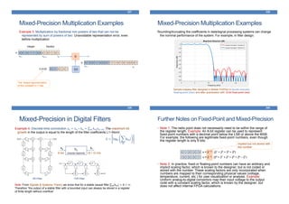 Mixed-Precision Multiplication Examples
337
Example 3: Multiplication by fractional non powers of two that can not be
represented by sum of powers of two: Unavoidable representation error, even
before multiplication
X
3.30 1 1 0 1 0 13.3125
The closest approximation
of the constant in 7 bits
0 0 1 0 1 1 1 0 0 0 1 0 1 1 0 1
xN-P-1 x0
xN-1
integer fraction
x:
0 1 0 0 1 1 0 0 0 1 1 1 1 0 1 0 1 0 0 0 1
y0
yN-1
y:
Mixed-Precision Multiplication Examples
338
Rounding/truncating the coefficients in data/signal processing systems can change
the nominal performance of the system. For example, in filter design:
Sample lowpass filter designed in Matlab FDATool in double precision
floating-point (blue) and after quantization with 12-bit fixed-point (red)
Mixed-Precision in Digital Filters
339
Example 4: Discrete-time convolution 𝑦𝑛 = 𝑥 𝑛 ∗ ℎ 𝑛 = 𝑚 ℎ 𝑚 𝑥 𝑛−𝑚: The maximum bit
growth in the output is equal to the length of the filter coefficients L1–Norm:
G = log2
m
hm
Note: From Signals & Systems Theory we know that for a stable causal filter 𝑚 ℎ 𝑚 = B < ∞.
Therefore “the output of a stable filter with a bounded input can always be stored in a register
of finite length without overflow”
hn
(impulse response)
xn
yn
B bits (B + G) bits
IIR Filter FIR Filter
Further Notes on Fixed-Point and Mixed-Precision
• Note 1: The radix point does not necessarily need to be within the range of
the register length. Example: An 8-bit register can be used to represent
fixed-point numbers with a decimal point below the LSB or above the MSB.
For example, the following are legitimate fixed-point numbers, even though
the register length is only 8 bits:
• Note 2: In practice, fixed or floating-point numbers can have an arbitrary and
implicit scaling factor, which is known to the designer; but is not coded or
stored with the number. These scaling factors are only incorporated when
numbers are mapped to their corresponding physical values (voltage,
temperature, current, etc.) for user visualization or analysis. Example:
Uniform analog-to-digital convertors map their input voltage to the output
code with a constant scaling factor, which is known by the designer; but
does not affect internal FPGA calculations.
340
0 1 1 0 1 0 1 0 x = 2 +15. (21 + 23 + 25 + 26)
1 0 1 0 1 0 1 1 x = 2 -12. (20 + 21 + 23 + 25 + 26 – 27)
implied but not stored with
the number
 