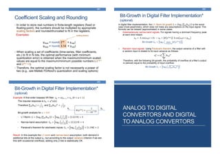 Coefficient Scaling and Rounding
341
scaling factors
• In order to store real numbers in finite-length registers (fixed or
floating-point), the numbers should be multiplied by appropriate
scaling factors and rounded/truncated to fit in the registers.
Examples:
yfixed = round( 216 × yreal)
yfixed = round( 3.14 × yreal)
• When scaling a set of coefficients (time-series, filter coefficients,
etc.) to fit in N bits, the optimal performance (with minimum
quantization error) is obtained when the maximum/minimum scaled
values are equal to the maximum/minimum possible numbers (-2 N-1
and 2 N-1-1).
• Therefore, the optimal scaling factor is not necessarily a power of
two (e.g., see Matlab FDAtool’s quantization and scaling options)
Bit-Growth in Digital Filter Implementation*
(optional)
342
In digital filter implementation, the L1–Norm bit growth G = log2 m hm is the worst-
case (most pessimistic), which does not make any assumptions on the input signal. This
formula can be relaxed (approximated) in some cases.
1. Instantaneously narrow-band signals: For signals having a dominant frequency peak
at each time instant:
𝑥 𝑛 = A cos(𝜔0 𝑛 + 𝜃) → 𝑦𝑛 ≈ 𝐻 𝑒 𝑗𝜔0 A cos 𝜔0 𝑛 + 𝜑 𝜔0
Bit Growth G0 = log2 max
−𝜋≤𝜔<𝜋
𝐻 𝑒 𝑗𝜔
2. Random input signals: Using Parseval’s theorem, the output variance of a filter with
a random input is related to its input variance as follows:
𝜎 𝑦
2
= 𝜎𝑥
2
𝑚
|hm|2
Therefore, with the following bit-growth, the probability of overflow at a filter’s output
is (almost) equal to the probability of input overflow:
Bit Growth G1 = log2 𝑚 hm
2
Bit-Growth in Digital Filter Implementation*
(optional)
343
Example: A first-order lowpass IIR filter: 𝑦𝑛 = α𝑦 𝑛−1 + 𝑥 𝑛 (0 < α < 1)
The impulse response is ℎ 𝑛 = α 𝑛
𝑢 𝑛
Therefore m hm =
1
1−𝛼
and m hm
2
=
1
1−𝛼2
Bit-growth analysis for α = 0.9:
• L1-Norm: G = log2 m hm = log2
1
1−𝛼
= 3.3219 = 4
• Narrow-band assumption: G0 = log2
1
|1−𝛼|
= 3.3219 = 4
• Parseval’s theorem for stochastic inputs: G1 = log2
1
1−𝛼2
= 1.198 = 2
Result: In this example the L1-norm and narrow-band assumption, both demand 4
additional bits at the output yn; but according to the output variance criterion if we are
fine with occasional overflows, adding only 2 bits is statistically OK.
𝐻(𝑒 𝑗𝜔
) =
1
1 − 𝛼𝑒−𝑗𝜔
xn yn ANALOG TO DIGITAL
CONVERTORS AND DIGITAL
TO ANALOG CONVERTORS
 