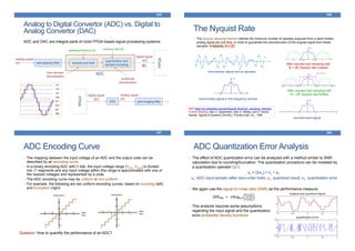 345
Analog to Digital Convertor (ADC) vs. Digital to
Analog Convertor (DAC)
ADC and DAC are integral parts of most FPGA-based signal processing systems
analog signal
x(t) anti-aliasing filter sample and hold
quantization and
sample encoding
digital signal
x[n]
@fs
time-domain
discretization
amplitude
discretization
ADC
sampling frequency (fs) resolution bits (B)
FPGA
FPGA
DAC anti-imaging filter
digital signal
y[n]
analog signal
y(t)
346
The Nyquist Rate
• The Nyquist sampling theorem defines the minimum number of samples acquired from a band-limited
analog signal per unit time, in order to guarantee the reconstruction of the original signal from these
samples. It requires: fs ≥ 2B
band-limited signal in the frequency domain
After impulse train sampling with
fs < 2B; Nyquist rate violated
After impulse train sampling with
fs > 2B; Nyquist rate fulfilled
reconstructed signal
Ref: https://en.wikipedia.org/wiki/Nyquist-Shannon_sampling_theorem
Further Reading: Alan V. Oppenheim, Alan S. Willsky, and S. Hamid
Nawab. Signals & Systems (2nd Ed.). Prentice-Hall, Inc., 1996
time-domain signal and its samples
347
ADC Encoding Curve
• The mapping between the input voltage of an ADC and the output code can be
described by an encoding curve.
• In a binary encoding ADC with B bits, the input voltage range [Vmin, Vmax] is divided
into 2B segments and any input voltage within this range is approximated with one of
the nearest voltages and represented by a code.
• The ADC encoding curve may be uniform or non-uniform.
• For example, the following are two uniform encoding curves, based on rounding (left)
and truncation (right)
Question: How to quantify the performance of an ADC?
348
ADC Quantization Error Analysis
• The effect of ADC quantization error can be analyzed with a method similar to SNR
calculation due to rounding/truncation. The quantization procedure can be modeled by
a quantization operator Q(•):
yn = Q(xn) = xn + en
xn: ADC input sample (after zero-order hold), yn: quantized result, en: quantization error
• We again use the signal-to-noise ratio (SNR) as the performance measure:
SNRdB = 10log10
𝐸 𝑥 𝑛
2
𝐸 𝑒 𝑛
2
• This analysis requires some assumptions
regarding the input signal and the quantization
error probability density functions
 