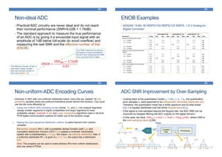 Non-ideal ADC
353
• Practical ADC circuitry are never ideal and do not reach
their nominal performance (SNR=6.02B + 1.76dB).
• The standard approach to measure the true performance
of an ADC is by giving it a sinusoidal input signal with an
amplitude of 1dB below full-scale (to avoid overflow) and
measuring the real SNR and the effective number of bits
(ENOB):
ENOB =
SNRdB − 1.76dB
6.02
True SNR measured by giving a
full dynamic-range sinusoidal to
the ADC and measuring the SNR
of an acquired block of data
The effective number of bits; a
real-value, always smaller
than the nominal number of
ADC bits (ENOB < B)
ENOB Examples
354
• AD9246 14-Bit, 80 MSPS/105 MSPS/125 MSPS, 1.8 V Analog-to-
Digital Converter:
355
Non-uniform ADC Encoding Curves
• Intuitively, in ADC with non-uniformly distributed inputs, many bits are “wasted” for low-
probability samples (there are profound theoretical proofs behind this intuition). One could
use the bits more efficiently by:
1. Using non-uniform ADC encoding curves: Divide –Xm and Xm into unequal segments
(assign smaller segments to higher probabilities and larger segments to lower
probability values). Example: A-law and μ-law companding algorithms used in old 8-bit
PCM digital communication systems for better use of the dynamic range
2. Making the input sequence distribution uniform: A useful theorem from random
variables:
If a random variable (RV) x with a probability density function (pdf) fX(x) and
cumulative distribution function (CDF) FX(x) passes a nonlinear memoryless
system with a characteristics u = FX(x), the output u is uniformly distributed. Also, if
a uniformly distributed RV u is given to y = FX
-1(u), the output has a distribution
fX(•).
Note: This property can be used to make arbitrary RVs from uniform distributions
and vice versa in FPGA.
356
ADC SNR Improvement by Over-Sampling
• Looking back at the quantization model yn = Q(xn) = xn + en, the quantization
error samples en were assumed to be independent identically distributed (iid).
Therefore, the quantization noise has a white spectrum and its total power
E{en
2} is equally distributed over the entire Nyquist-band [0,fs].
• If the signal is over-sampled beyond the Nyquist rate, the ADC SNR can be
improved by lowpass filtering the ADC outputs (in the digital domain).
• In this case, we have: SNRdB ≈ 6.02B + 1.76dB + 10log10(OSR), where OSR is
the over-sampling ration (fs/2B)
-B +B f
X(f)
-B +B f
Xs(f)
fs-fs fs-B fs+B-fs-B -fs+B
E(f)
-B +B f
Xs(f)
fs-fs fs-B fs+B-fs-B -fs+B
E’(f)
ADC
Lowpass
Filter
FPGA
Processing
x(t) xs[n]
 