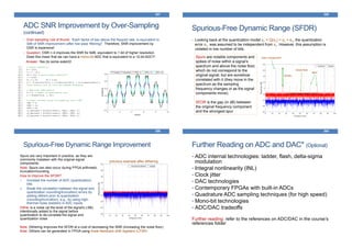 357
ADC SNR Improvement by Over-Sampling
(continued)
• Over-sampling rule of thumb: “Each factor of two above the Nyquist rate, is equivalent to
3dB of SNR improvement (after low-pass filtering)”. Therefore, SNR improvement by
OSR is expensive!
• Question: OSR = 4 improves the SNR for 6dB, equivalent to 1 bit of higher resolution.
Does this mean that we can have a mono-bit ADC that is equivalent to a 12-bit ADC?!
Answer: Yes (to some extent)!
358
Spurious-Free Dynamic Range (SFDR)
• Looking back at the quantization model yn = Q(xn) = xn + en, the quantization
error en was assumed to be independent from xn. However, this assumption is
violated in low number of bits.
main component
spur
SFDR
noise floor
Spurs are notable components and
spikes of noise within a signal’s
spectrum and above the noise floor,
which do not correspond to the
original signal; but are somehow
correlated with it (they move in the
spectrum as the sampling
frequency changes or as the signal
components move).
SFDR is the gap (in dB) between
the original frequency component
and the strongest spur
359
Spurious-Free Dynamic Range Improvement
Spurs are very important in practice, as they are
commonly mistaken with the original signal
components.
Note: Spurs can also occur during FPGA arithmetic
truncation/rounding
How to improve the SFDR?
1. Increase the number of ADC (quantization)
bits
2. Break the correlation between the signal and
quantization (rounding/truncation) errors by
adding dithers prior to quantization
(rounding/truncation), e.g., by using high-
thermal noise resistors in ADC inputs
Dither is a noise (at the level of the signal’s LSB)
intentionally added to the signal before
quantization to de-correlate the signal and
quantization noise
previous example after dithering
Note: Dithering improves the SFDR at a cost of decreasing the SNR (increasing the noise floor)
Note: Dithers can be generated in FPGA using linear-feedback shift registers (LFSR)
Further Reading on ADC and DAC* (Optional)
360
• ADC internal technologies: ladder, flash, delta-sigma
modulation
• Integral nonlinearity (INL)
• Clock jitter
• DAC technologies
• Contemporary FPGAs with built-in ADCs
• Quadrature ADC sampling techniques (for high speed)
• Mono-bit technologies
• ADC/DAC tradeoffs
Further reading: refer to the references on ADC/DAC in the course’s
references folder
 