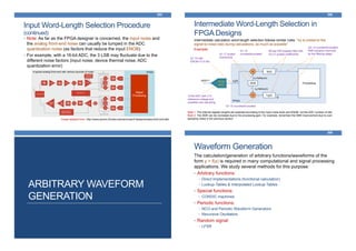 Input Word-Length Selection Procedure
(continued)
• Note: As far as the FPGA designer is concerned, the input noise and
the analog front-end noise can usually be lumped in the ADC
quantization noise (as factors that reduce the input ENOB)
• For example, with a 16-bit ADC, the 3 LSB may fluctuate due to the
different noise factors (input noise, device thermal noise, ADC
quantization error)
365
FPGA
Digital
Processing
A typical analog front-end with various sources of noise
Image adapted from: http://www.azcom.it/index.php/services/rf-design/analog-front-end-afe/
Intermediate Word-Length Selection in
FPGA Designs
366
Note 1: The internal register lengths are selected according to the input noise level and ENOB, not the ADC number of bits
Note 2: The SNR can be increased due to the processing gain. For example, remember the SNR improvement due to over-
sampling noted in the previous section
Intermediate calculation word-length selection follows similar rules: “try to preserve the
signal-to-noise ratio during calculations, as much as possible”
Example:
16-bit
ADC
FPGA
|x(t)|<1 xs[n]
I
Processing
×
×
DDS
hi[n]
hq[n]
Q
cn=cos(ωn)
sn=sin(ωn)
16-bit ADC with ±1V
reference voltage and
possible over-sampling
Q1.15 with
ENOB=13.5 bits
Q1.17 scaled
cosine/sine
Q1.15
rounded/truncated
Q1.15 rounded/truncated
50-tap FIR lowpass filter with
Q3.21 scaled coefficients
Q3.12 rounded/truncated;
SNR possibly improved
by the filtering stage
ARBITRARY WAVEFORM
GENERATION
Waveform Generation
368
The calculation/generation of arbitrary functions/waveforms of the
form y = f(x) is required in many computational and signal processing
applications. We study several methods for this purpose:
• Arbitrary functions:
• Direct Implementations (functional calculation)
• Lookup-Tables & Interpolated Lookup-Tables
• Special functions:
• CORDIC machines
• Periodic functions:
• NCO and Periodic Waveform Generators
• Recursive Oscillators
• Random signal:
• LFSR
 