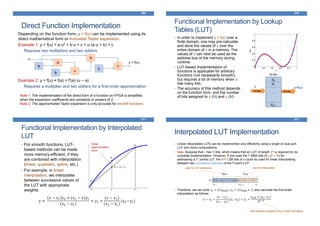 Direct Function Implementation
369
Depending on the function form, y = f(u) can be implemented using its
direct mathematical form or truncated Taylor expansion:
Example 1: y = f(u) = a·u2 + b·u + c = u·(a·u + b) + c
Requires two multipliers and two adders
Example 2: y = f(u) ≈ f(a) + f'(a)·(u – a)
Requires a multiplier and two adders for a first-order approximation
X
a
u
+b
X
+
c
y = f(u)
Note 1: The implementation of the direct form of a function on FPGA is simplified
when the expansion coefficients are constants or powers of 2.
Note 2: The approximated Taylor expansion is only accurate for smooth functions
Functional Implementation by Lookup
Tables (LUT)
370
• In order to implement y = f(x) over a
finite domain, one may pre-calculate
and store the values of y over the
entire domain of x in a memory. The
values of x can next be used as the
address bus of the memory during
runtime.
• LUT-based implementation of
functions is applicable for arbitrary
functions (not necessarily smooth);
but requires a lot of memory when x
has many bits.
• The accuracy of this method depends
on the function form, and the number
of bits assigned to x (N) and y (M)
N bits M bits
d0
d1
…
d2N-1
x y=f(x)
M-bits
Functional Implementation by Interpolated
LUT
371
• For smooth functions, LUT-
based methods can be made
more memory-efficient, if they
are combined with interpolation
(linear, quadratic, spline, etc.)
• For example, in linear
interpolation, we interpolate
between successive values of
the LUT with appropriate
weights:
linear
approximation
error
𝑦 ≈
𝑥 − 𝑥1 𝑦2 + (𝑥2 − 𝑥)𝑦1
(𝑥2 − 𝑥1)
= 𝑦1 +
(𝑥 − 𝑥1)
(𝑥2 − 𝑥1)
(𝑦2−𝑦1)
Interpolated LUT Implementation
372
• Linear interpolated LUTs can be implemented very efficiently using a single or dual-port
LUT and minor computations.
• Idea: Suppose that x has N bits, which means that an LUT of length 2N is required for its
complete implementation. However, if one uses the P MBS bits of x (P < N) for
addressing a 2P points LUT, the N-P LSB bits of x could be used for linear interpolating
between two successive samples of the P-point LUT.
• Therefore, we can write 𝑦1 = 𝑓(𝑥MSB), 𝑦2 = 𝑓(𝑥MSB + 1) and calculate the first-order
interpolation as follows:
𝑦 = 𝑦1 +
(𝑥 − 𝑥1)
(𝑥2 − 𝑥1)
(𝑦2−𝑦1) = 𝑦1 +
𝑥LSB × (𝑦2−𝑦1)
2 𝑁−𝑃
0 0 1 0 1 1 1 0 0 0 1 0 1 1 0 1
xN-P-1 x0
xN-1
used for LUT addressing used for interpolation
xMSB xLSB
x:
This division requires only a shift (rounding)
 