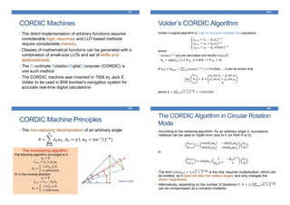 CORDIC Machines
• The direct implementation of arbitrary functions requires
considerable logic resources and LUT-based methods
require considerable memory.
• Classes of mathematical functions can be generated with a
combination of small-size LUTs and set of shifts and
adds/subtracts.
• The Coordinate Rotation Digital Computer (CORDIC) is
one such method
• The CORDIC machine was invented in 1956 by Jack E.
Volder to be used in B58 bomber's navigation system for
accurate real-time digital calculations
377
Volder’s original algorithm is a set of recursive multiplier-free equations:
where
• arctan 2−𝑛 are pre-calculated and stored in a LUT
• 𝑑 𝑛 = sign(𝑧 𝑛) (+1 if 𝑧 𝑛 ≥ 0 and −1 if 𝑧 𝑛 < 0)
If |𝑧 𝑛| < 𝜃 𝑚𝑎𝑥 = 𝑛=0
∞
arctan 2−𝑛
= 1.7432866 …, it can be shown that:
where 𝐾 = 𝑛=0
∞
1 + 2−2𝑛 = 1.6467603 …
Volder’s CORDIC Algorithm
378
𝑥 𝑛+1 = 𝑥 𝑛 − 𝑑 𝑛 𝑦𝑛2−𝑛
𝑦 𝑛+1 = 𝑦 𝑛 + 𝑑 𝑛 𝑥 𝑛2−𝑛
𝑧 𝑛+1 = 𝑧 𝑛 − 𝑑 𝑛 arctan 2−𝑛
lim
𝑛→∞
𝑥 𝑛
𝑦𝑛
𝑧 𝑛
= 𝐾 ×
𝑥0 cos 𝑧0 − 𝑦0 sin 𝑧0
𝑥0 sin 𝑧0 + 𝑦0 cos 𝑧0
0
CORDIC Machine Principles
• The non-restoring decomposition of an arbitrary angle:
𝜃 =
𝑘=0
∞
𝑑 𝑘 𝑤 𝑘 , 𝑑 𝑘 = ±1, 𝑤 𝑘 = tan−1(2−𝑘)
379
desired angle
The nonrestoring algorithm:
The following algorithm converges to 𝜃:
𝑡0 = 0
𝑡 𝑛+1 = 𝑡 𝑛 + 𝑑 𝑛 𝑤 𝑛
𝑑 𝑛 =
1 if 𝑡 𝑛 ≤ 𝜃
−1 otherwise
Or in the reverse direction:
𝑡0 = 𝜃
𝑡 𝑛+1 = 𝑡 𝑛 − 𝑑 𝑛 𝑤 𝑛
𝑑 𝑛 =
1 if 𝑡 𝑛 ≥ 0
−1 otherwise
The CORDIC Algorithm in Circular Rotation
Mode
• According to the restoring algorithm, for an arbitrary angle 𝜃, successive
rotations can be used to rotate from zero to 𝜃 (or from 𝜃 to 0):
𝑥 𝑛+1
𝑦 𝑛+1
=
cos(𝑑 𝑛 𝑤 𝑛) − sin(𝑑 𝑛 𝑤 𝑛)
sin(𝑑 𝑛 𝑤 𝑛) cos(𝑑 𝑛 𝑤 𝑛)
𝑥 𝑛
𝑦𝑛
or
𝑥 𝑛+1
𝑦 𝑛+1
= cos(𝑤 𝑛)
1 −𝑑 𝑛2−𝑛
𝑑 𝑛2−𝑛 1
𝑥 𝑛
𝑦𝑛
• The term cos 𝑤 𝑛 = 1/ 1 + 2−2𝑛 is the only required multiplication, which can
be omitted, as it does not alter the rotation angles and only changes the
vector magnitudes.
• Alternatively, depending on the number of iterations 𝑃, A = 1/ 𝑛=0
𝑃
1 + 2−2𝑛
can be compensated as a constant multiplier.
380
 