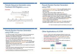 Periodic Sequence Generation using
Feedback Shift Registers (continued)
Examples:
385
A 16-bit Fibonacci LFSR
A 16-bit Galois LFSR
Pseudo Random Number Generation
using LFSR
• Linear-feedback shift register (LFSR) is a shift register whose
input bit is a linear function (e.g. XOR, XNOR, etc.) of its
previous state
• The initial value of the LFSR is called the seed
• LFSRs are deterministic FSM, as the output stream is
completely determined by its initial state and the linear function
• Since the register has a finite number of states, LFSR has a
periodic cycle. However, an LFSR with a well-chosen feedback
function can produce a sequence of bits that are pseudo-
random (have a very long period).
• An N-bit LFSR is called maximum-length, if it cycles over all 2N
possible states except 0 (from which it would not exit from)
Ref: https://en.wikipedia.org/wiki/Linear-feedback_shift_register
386
Pseudo Random Number Generation
using LFSR (continued)
• In a maximum-length LFSR The length of LFSR can be selected such
that even at the highest available flip-flop clocking speeds, the
periodicity in not observed in centuries!
• Example: A maximum-length LFSR of length 64 clocked at 1GHz, takes
(264-1)/1GHz ≈ 585 years to repeat itself!
• Moreover, with an appropriate choice of the LFSR length and the
feedback function (also known as the LFSR polynomial), the generated
sequence resembles a fully stochastic sequence, which passes all the
statistical tests of stochastic white noise.
• In this case, the periodic sequence may only be repeated by having the
initial seed.
• LFSR have profound mathematical bases with numerous applications in
coding, security, numeric computation, etc.
387
Ref: See the following for a nice introduction on the mathematics behind LFSR (Galois Fields):
http://inst.eecs.berkeley.edu/~cs150/sp03/handouts/15/LectureA/lec27-6up
Other Applications of LFSR
1. Counters: LFSR can be used as extremely efficient counters (only
requiring shift-registers and a few XOR), when the counting order is
not important. For example for FSM encoding and micro-codes
2. Cyclic Redundancy Check (CRC): LFSR can be used to generate
CRC for error detection and correction
3. Data Encryption/Decryption: LFSRs can be used for encryption of
data transmitted over public channels
388
Binary sequence generator
LFSR
Generator
XOR XOR
LFSR
Generator
Recovered data
Common Seed
(Private)
source destinationpublic channel
 