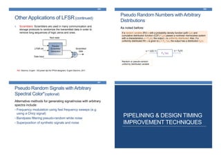 Other Applications of LFSR(continued)
4. Scramblers: Scramblers are used in many communication and
storage protocols to randomize the transmitted data in order to
remove long sequences of logic zeros and ones.
389
Ref: Stavinov, Evgeni. 100 power tips for FPGA designers. Evgeni Stavinov, 2011
Pseudo Random Numbers with Arbitrary
Distributions
As noted before:
390
If a random variable (RV) x with a probability density function (pdf) fX(x) and
cumulative distribution function (CDF) FX(x) passes a nonlinear memoryless system
with a characteristics u = FX(x), the output u is uniformly distributed. Also, if a
uniformly distributed RV u is given to y = FX
-1(u), the output has a distribution fX(•).
FX
-1(u)
u ~ U(0,1) y ~ fX(x)
Random or pseudo-random
uniformly distributed variable
Pseudo Random Signals with Arbitrary
Spectral Color*(optional)
Alternative methods for generating signal/noise with arbitrary
spectra include:
• Frequency modulation using fast frequency sweeps (e.g.
using a Chirp signal)
• Bandpass filtering pseudo-random white noise
• Superposition of synthetic signals and noise
391
PIPELINING & DESIGN TIMING
IMPROVEMENT TECHNIQUES
 