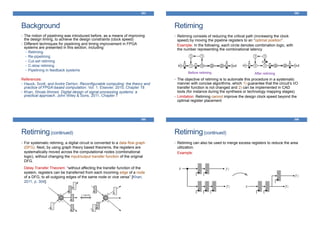 Background
393
• The notion of pipelining was introduced before, as a means of improving
the design timing, to achieve the design constraints (clock speed)
• Different techniques for pipelining and timing improvement in FPGA
systems are presented in this section, including:
• Retiming
• Re-pipelining
• Cut-set retiming
• C-slow retiming
• Pipelining in feedback systems
References:
• Hauck, Scott, and Andre DeHon. Reconfigurable computing: the theory and
practice of FPGA-based computation. Vol. 1. Elsevier, 2010, Chapter 18
• Khan, Shoab Ahmed. Digital design of signal processing systems: a
practical approach. John Wiley & Sons, 2011, Chapter 7
Retiming
• Retiming consists of reducing the critical path (increasing the clock
speed) by moving the pipeline registers to an “optimal position”.
Example: In the following, each circle denotes combination logic, with
the number representing the combinational latency
• The objective of retiming is to automate this procedure in a systematic
manner with concise algorithms, which 1) guarantee that the circuit’s I/O
transfer function is not changed and 2) can be implemented in CAD
tools (for instance during the synthesis or technology mapping stages)
• Limitation: Retiming cannot improve the design clock speed beyond the
optimal register placement
394
Before retiming After retiming
Retiming(continued)
• For systematic retiming, a digital circuit is converted to a data flow graph
(DFG). Next, by using graph theory based theorems, the registers are
systematically moved across the computational nodes (combinational
logic), without changing the input/output transfer function of the original
DFG.
Delay Transfer Theorem: “without affecting the transfer function of the
system, registers can be transferred from each incoming edge of a node
of a DFG, to all outgoing edges of the same node or vice versa” [Khan,
2011, p. 304].
395
Retiming(continued)
• Retiming can also be used to merge excess registers to reduce the area
utilization.
Example:
396
 