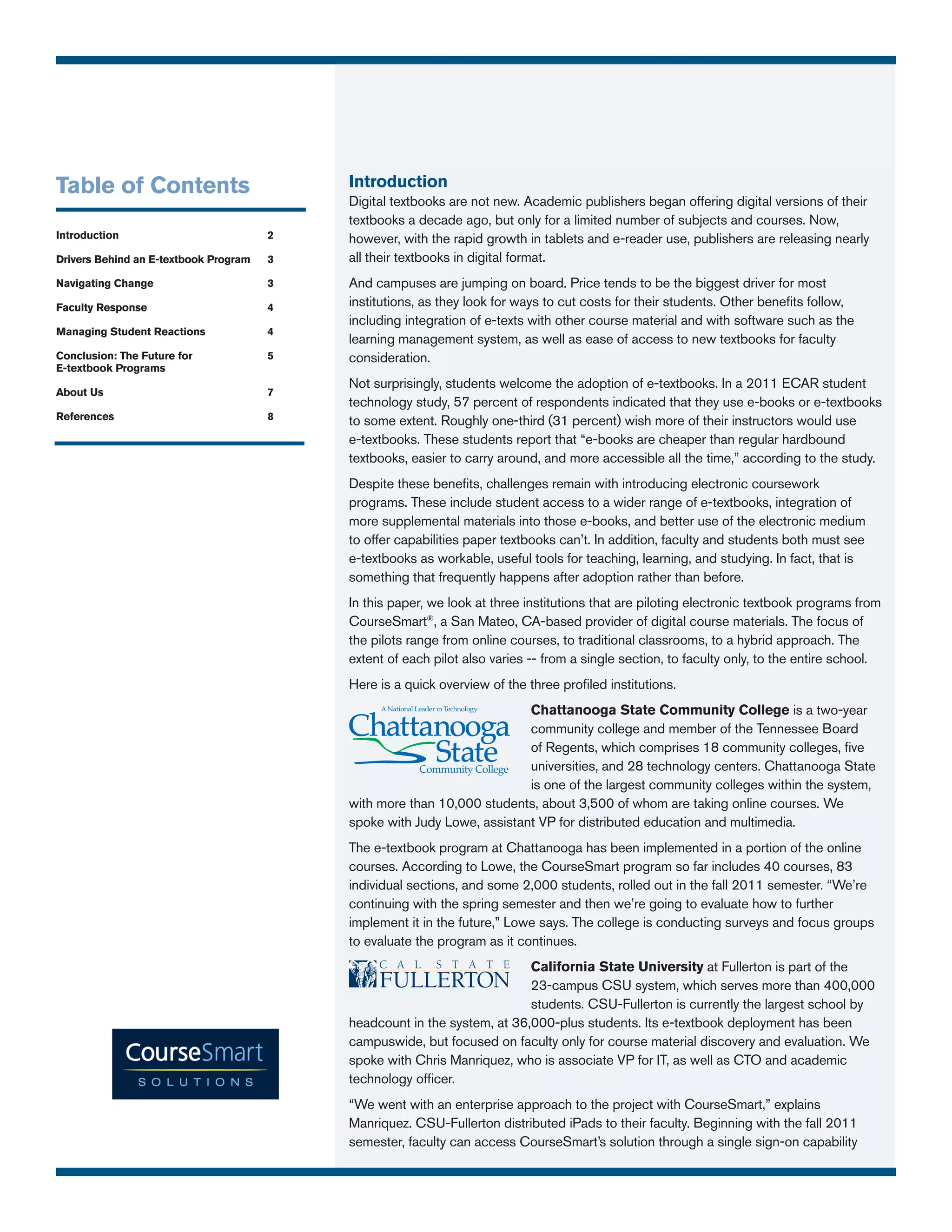 Table of Contents                          Introduction
                                           Digital textbooks are not new. Academic publishers began offering digital versions of their
                                           textbooks a decade ago, but only for a limited number of subjects and courses. Now,
Introduction                           2   however, with the rapid growth in tablets and e-reader use, publishers are releasing nearly
Drivers Behind an E-textbook Program   3   all their textbooks in digital format.
Navigating Change                      3   And campuses are jumping on board. Price tends to be the biggest driver for most
Faculty Response                       4   institutions, as they look for ways to cut costs for their students. Other benefits follow,
                                           including integration of e-texts with other course material and with software such as the
Managing Student Reactions             4
                                           learning management system, as well as ease of access to new textbooks for faculty
Conclusion: The Future for             5   consideration.
E-textbook Programs
                                           Not surprisingly, students welcome the adoption of e-textbooks. In a 2011 ECAR student
About Us                               7
                                           technology study, 57 percent of respondents indicated that they use e-books or e-textbooks
References                             8   to some extent. Roughly one-third (31 percent) wish more of their instructors would use
                                           e-textbooks. These students report that “e-books are cheaper than regular hardbound
                                           textbooks, easier to carry around, and more accessible all the time,” according to the study.
                                           Despite these benefits, challenges remain with introducing electronic coursework
                                           programs. These include student access to a wider range of e-textbooks, integration of
                                           more supplemental materials into those e-books, and better use of the electronic medium
                                           to offer capabilities paper textbooks can’t. In addition, faculty and students both must see
                                           e-textbooks as workable, useful tools for teaching, learning, and studying. In fact, that is
                                           something that frequently happens after adoption rather than before.
                                           In this paper, we look at three institutions that are piloting electronic textbook programs from
                                           CourseSmart®, a San Mateo, CA-based provider of digital course materials. The focus of
                                           the pilots range from online courses, to traditional classrooms, to a hybrid approach. The
                                           extent of each pilot also varies -- from a single section, to faculty only, to the entire school.
                                           Here is a quick overview of the three profiled institutions.
                                                                         Chattanooga State Community College is a two-year
                                                                         community college and member of the Tennessee Board
                                                                         of Regents, which comprises 18 community colleges, five
                                                                         universities, and 28 technology centers. Chattanooga State
                                                                         is one of the largest community colleges within the system,
                                           with more than 10,000 students, about 3,500 of whom are taking online courses. We
                                           spoke with Judy Lowe, assistant VP for distributed education and multimedia.
                                           The e-textbook program at Chattanooga has been implemented in a portion of the online
                                           courses. According to Lowe, the CourseSmart program so far includes 40 courses, 83
                                           individual sections, and some 2,000 students, rolled out in the fall 2011 semester. “We’re
                                           continuing with the spring semester and then we’re going to evaluate how to further
                                           implement it in the future,” Lowe says. The college is conducting surveys and focus groups
                                           to evaluate the program as it continues.
                                                                          California State University at Fullerton is part of the
                                                                          23-campus CSU system, which serves more than 400,000
                                                                          students. CSU-Fullerton is currently the largest school by
                                           headcount in the system, at 36,000-plus students. Its e-textbook deployment has been
                                           campuswide, but focused on faculty only for course material discovery and evaluation. We
                                           spoke with Chris Manriquez, who is associate VP for IT, as well as CTO and academic
                                           technology officer.
                                           “We went with an enterprise approach to the project with CourseSmart,” explains
                                           Manriquez. CSU-Fullerton distributed iPads to their faculty. Beginning with the fall 2011
                                           semester, faculty can access CourseSmart’s solution through a single sign-on capability
 