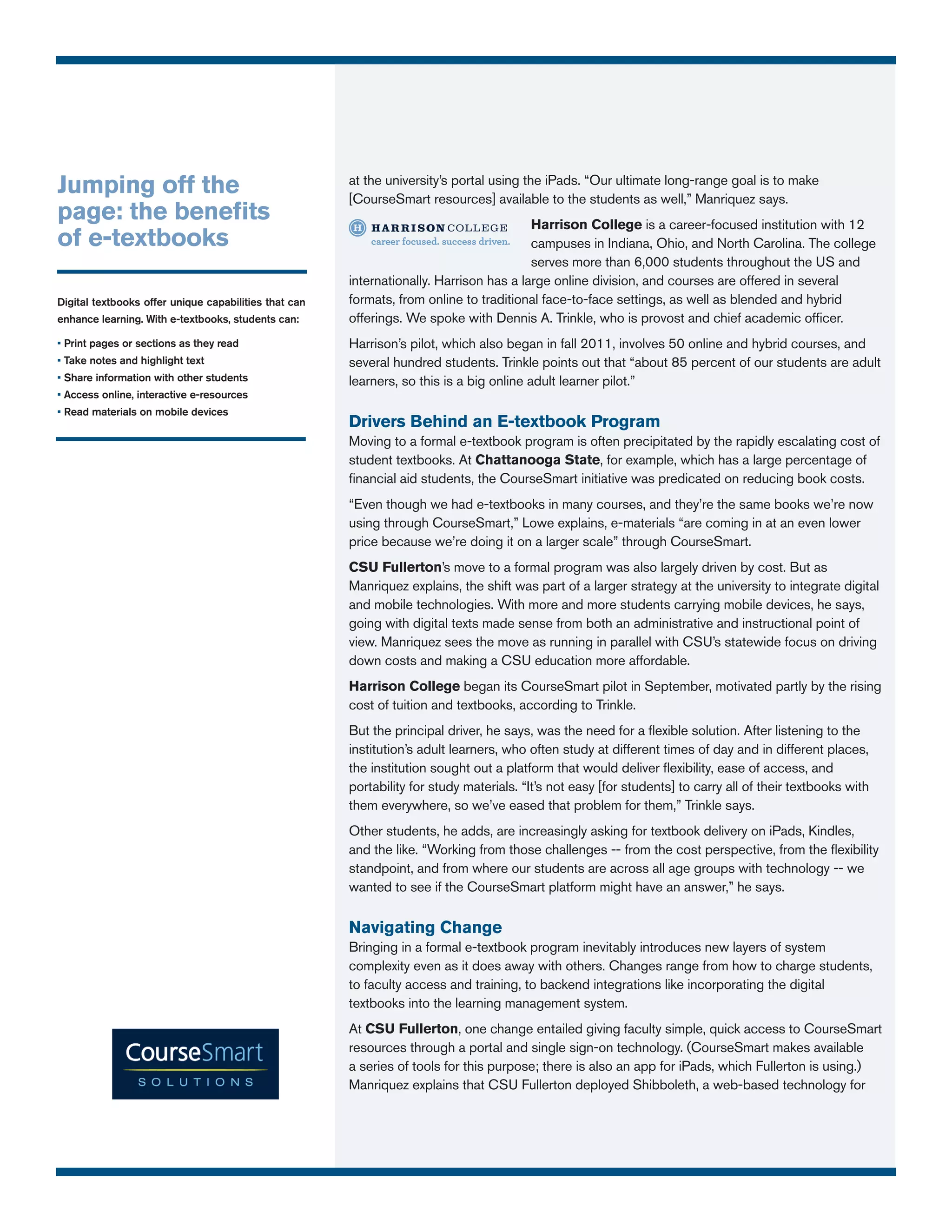 Jumping off the                                        at the university’s portal using the iPads. “Our ultimate long-range goal is to make
                                                       [CourseSmart resources] available to the students as well,” Manriquez says.
page: the benefits                                                                       Harrison College is a career-focused institution with 12
of e-textbooks                                                                           campuses in Indiana, Ohio, and North Carolina. The college
                                                                                         serves more than 6,000 students throughout the US and
                                                       internationally. Harrison has a large online division, and courses are offered in several
Digital textbooks offer unique capabilities that can   formats, from online to traditional face-to-face settings, as well as blended and hybrid
enhance learning. With e-textbooks, students can:      offerings. We spoke with Dennis A. Trinkle, who is provost and chief academic officer.
• Print pages or sections as they read                 Harrison’s pilot, which also began in fall 2011, involves 50 online and hybrid courses, and
• Take notes and highlight text                        several hundred students. Trinkle points out that “about 85 percent of our students are adult
• Share information with other students                learners, so this is a big online adult learner pilot.”
• Access online, interactive e-resources
• Read materials on mobile devices
                                                       Drivers Behind an E-textbook Program
                                                       Moving to a formal e-textbook program is often precipitated by the rapidly escalating cost of
                                                       student textbooks. At Chattanooga State, for example, which has a large percentage of
                                                       financial aid students, the CourseSmart initiative was predicated on reducing book costs.
                                                       “Even though we had e-textbooks in many courses, and they’re the same books we’re now
                                                       using through CourseSmart,” Lowe explains, e-materials “are coming in at an even lower
                                                       price because we’re doing it on a larger scale” through CourseSmart.
                                                       CSU Fullerton’s move to a formal program was also largely driven by cost. But as
                                                       Manriquez explains, the shift was part of a larger strategy at the university to integrate digital
                                                       and mobile technologies. With more and more students carrying mobile devices, he says,
                                                       going with digital texts made sense from both an administrative and instructional point of
                                                       view. Manriquez sees the move as running in parallel with CSU’s statewide focus on driving
                                                       down costs and making a CSU education more affordable.
                                                       Harrison College began its CourseSmart pilot in September, motivated partly by the rising
                                                       cost of tuition and textbooks, according to Trinkle.
                                                       But the principal driver, he says, was the need for a flexible solution. After listening to the
                                                       institution’s adult learners, who often study at different times of day and in different places,
                                                       the institution sought out a platform that would deliver flexibility, ease of access, and
                                                       portability for study materials. “It’s not easy [for students] to carry all of their textbooks with
                                                       them everywhere, so we’ve eased that problem for them,” Trinkle says.
                                                       Other students, he adds, are increasingly asking for textbook delivery on iPads, Kindles,
                                                       and the like. “Working from those challenges -- from the cost perspective, from the flexibility
                                                       standpoint, and from where our students are across all age groups with technology -- we
                                                       wanted to see if the CourseSmart platform might have an answer,” he says.

                                                       Navigating Change
                                                       Bringing in a formal e-textbook program inevitably introduces new layers of system
                                                       complexity even as it does away with others. Changes range from how to charge students,
                                                       to faculty access and training, to backend integrations like incorporating the digital
                                                       textbooks into the learning management system.
                                                       At CSU Fullerton, one change entailed giving faculty simple, quick access to CourseSmart
                                                       resources through a portal and single sign-on technology. (CourseSmart makes available
                                                       a series of tools for this purpose; there is also an app for iPads, which Fullerton is using.)
                                                       Manriquez explains that CSU Fullerton deployed Shibboleth, a web-based technology for
 
