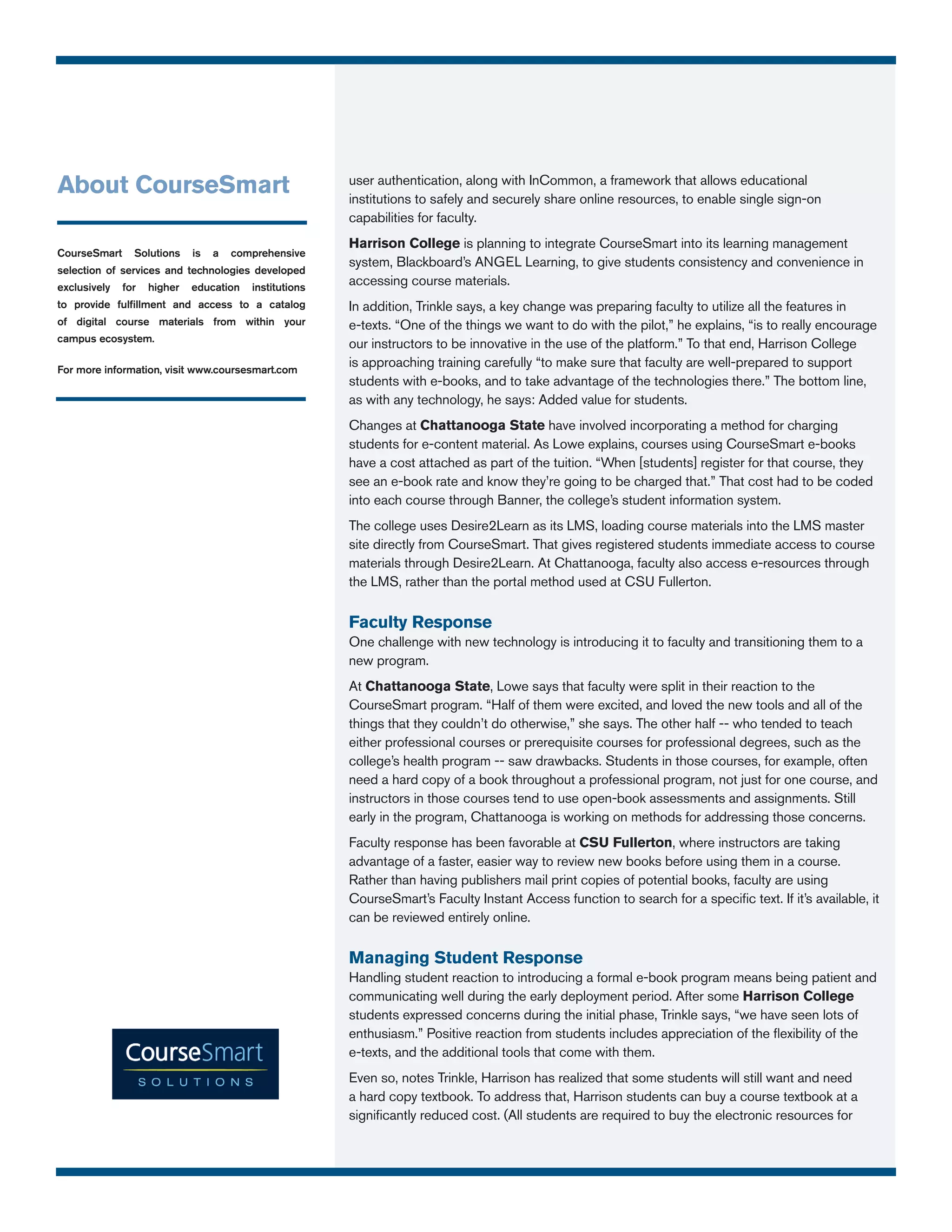 About CourseSmart                                       user authentication, along with InCommon, a framework that allows educational
                                                        institutions to safely and securely share online resources, to enable single sign-on
                                                        capabilities for faculty.
                                                        Harrison College is planning to integrate CourseSmart into its learning management
CourseSmart     Solutions    is   a   comprehensive
                                                        system, Blackboard’s ANGEL Learning, to give students consistency and convenience in
selection of services and technologies developed
exclusively   for   higher   education   institutions
                                                        accessing course materials.
to provide fulfillment and access to a catalog          In addition, Trinkle says, a key change was preparing faculty to utilize all the features in
of digital course materials from within your            e-texts. “One of the things we want to do with the pilot,” he explains, “is to really encourage
campus ecosystem.
                                                        our instructors to be innovative in the use of the platform.” To that end, Harrison College
For more information, visit www.coursesmart.com
                                                        is approaching training carefully “to make sure that faculty are well-prepared to support
                                                        students with e-books, and to take advantage of the technologies there.” The bottom line,
                                                        as with any technology, he says: Added value for students.
                                                        Changes at Chattanooga State have involved incorporating a method for charging
                                                        students for e-content material. As Lowe explains, courses using CourseSmart e-books
                                                        have a cost attached as part of the tuition. “When [students] register for that course, they
                                                        see an e-book rate and know they’re going to be charged that.” That cost had to be coded
                                                        into each course through Banner, the college’s student information system.
                                                        The college uses Desire2Learn as its LMS, loading course materials into the LMS master
                                                        site directly from CourseSmart. That gives registered students immediate access to course
                                                        materials through Desire2Learn. At Chattanooga, faculty also access e-resources through
                                                        the LMS, rather than the portal method used at CSU Fullerton.

                                                        Faculty Response
                                                        One challenge with new technology is introducing it to faculty and transitioning them to a
                                                        new program.
                                                        At Chattanooga State, Lowe says that faculty were split in their reaction to the
                                                        CourseSmart program. “Half of them were excited, and loved the new tools and all of the
                                                        things that they couldn’t do otherwise,” she says. The other half -- who tended to teach
                                                        either professional courses or prerequisite courses for professional degrees, such as the
                                                        college’s health program -- saw drawbacks. Students in those courses, for example, often
                                                        need a hard copy of a book throughout a professional program, not just for one course, and
                                                        instructors in those courses tend to use open-book assessments and assignments. Still
                                                        early in the program, Chattanooga is working on methods for addressing those concerns.
                                                        Faculty response has been favorable at CSU Fullerton, where instructors are taking
                                                        advantage of a faster, easier way to review new books before using them in a course.
                                                        Rather than having publishers mail print copies of potential books, faculty are using
                                                        CourseSmart’s Faculty Instant Access function to search for a specific text. If it’s available, it
                                                        can be reviewed entirely online.

                                                        Managing Student Response
                                                        Handling student reaction to introducing a formal e-book program means being patient and
                                                        communicating well during the early deployment period. After some Harrison College
                                                        students expressed concerns during the initial phase, Trinkle says, “we have seen lots of
                                                        enthusiasm.” Positive reaction from students includes appreciation of the flexibility of the
                                                        e-texts, and the additional tools that come with them.
                                                        Even so, notes Trinkle, Harrison has realized that some students will still want and need
                                                        a hard copy textbook. To address that, Harrison students can buy a course textbook at a
                                                        significantly reduced cost. (All students are required to buy the electronic resources for
 