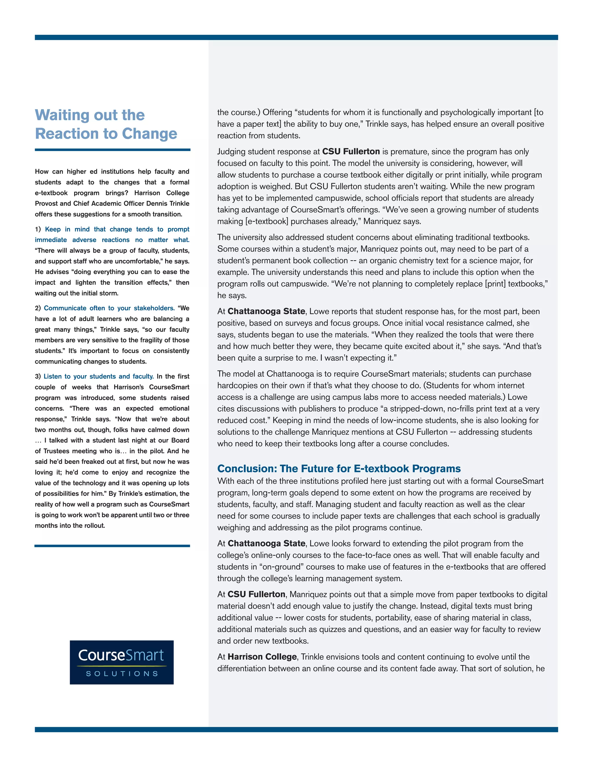 Waiting out the                                           the course.) Offering “students for whom it is functionally and psychologically important [to
                                                          have a paper text] the ability to buy one,” Trinkle says, has helped ensure an overall positive
Reaction to Change                                        reaction from students.
                                                          Judging student response at CSU Fullerton is premature, since the program has only
                                                          focused on faculty to this point. The model the university is considering, however, will
How can higher ed institutions help faculty and
                                                          allow students to purchase a course textbook either digitally or print initially, while program
students adapt to the changes that a formal
                                                          adoption is weighed. But CSU Fullerton students aren’t waiting. While the new program
e-textbook program brings? Harrison College
                                                          has yet to be implemented campuswide, school officials report that students are already
Provost and Chief Academic Officer Dennis Trinkle
offers these suggestions for a smooth transition.
                                                          taking advantage of CourseSmart’s offerings. “We’ve seen a growing number of students
                                                          making [e-textbook] purchases already,” Manriquez says.
1) Keep in mind that change tends to prompt
immediate adverse reactions no matter what.               The university also addressed student concerns about eliminating traditional textbooks.
“There will always be a group of faculty, students,       Some courses within a student’s major, Manriquez points out, may need to be part of a
and support staff who are uncomfortable,” he says.        student’s permanent book collection -- an organic chemistry text for a science major, for
He advises “doing everything you can to ease the          example. The university understands this need and plans to include this option when the
impact and lighten the transition effects,” then          program rolls out campuswide. “We’re not planning to completely replace [print] textbooks,”
waiting out the initial storm.                            he says.
2) Communicate often to your stakeholders. “We
                                                          At Chattanooga State, Lowe reports that student response has, for the most part, been
have a lot of adult learners who are balancing a
                                                          positive, based on surveys and focus groups. Once initial vocal resistance calmed, she
great many things,” Trinkle says, “so our faculty
                                                          says, students began to use the materials. “When they realized the tools that were there
members are very sensitive to the fragility of those
students.” It’s important to focus on consistently
                                                          and how much better they were, they became quite excited about it,” she says. “And that’s
communicating changes to students.                        been quite a surprise to me. I wasn’t expecting it.”

3) Listen to your students and faculty. In the first      The model at Chattanooga is to require CourseSmart materials; students can purchase
couple of weeks that Harrison’s CourseSmart               hardcopies on their own if that’s what they choose to do. (Students for whom internet
program was introduced, some students raised              access is a challenge are using campus labs more to access needed materials.) Lowe
concerns. “There was an expected emotional                cites discussions with publishers to produce “a stripped-down, no-frills print text at a very
response,” Trinkle says. “Now that we’re about            reduced cost.” Keeping in mind the needs of low-income students, she is also looking for
two months out, though, folks have calmed down            solutions to the challenge Manriquez mentions at CSU Fullerton -- addressing students
… I talked with a student last night at our Board
                                                          who need to keep their textbooks long after a course concludes.
of Trustees meeting who is… in the pilot. And he
said he’d been freaked out at first, but now he was
loving it; he’d come to enjoy and recognize the           Conclusion: The Future for E-textbook Programs
value of the technology and it was opening up lots        With each of the three institutions profiled here just starting out with a formal CourseSmart
of possibilities for him.” By Trinkle’s estimation, the   program, long-term goals depend to some extent on how the programs are received by
reality of how well a program such as CourseSmart         students, faculty, and staff. Managing student and faculty reaction as well as the clear
is going to work won’t be apparent until two or three     need for some courses to include paper texts are challenges that each school is gradually
months into the rollout.                                  weighing and addressing as the pilot programs continue.
                                                          At Chattanooga State, Lowe looks forward to extending the pilot program from the
                                                          college’s online-only courses to the face-to-face ones as well. That will enable faculty and
                                                          students in “on-ground” courses to make use of features in the e-textbooks that are offered
                                                          through the college’s learning management system.
                                                          At CSU Fullerton, Manriquez points out that a simple move from paper textbooks to digital
                                                          material doesn’t add enough value to justify the change. Instead, digital texts must bring
                                                          additional value -- lower costs for students, portability, ease of sharing material in class,
                                                          additional materials such as quizzes and questions, and an easier way for faculty to review
                                                          and order new textbooks.
                                                          At Harrison College, Trinkle envisions tools and content continuing to evolve until the
                                                          differentiation between an online course and its content fade away. That sort of solution, he
 
