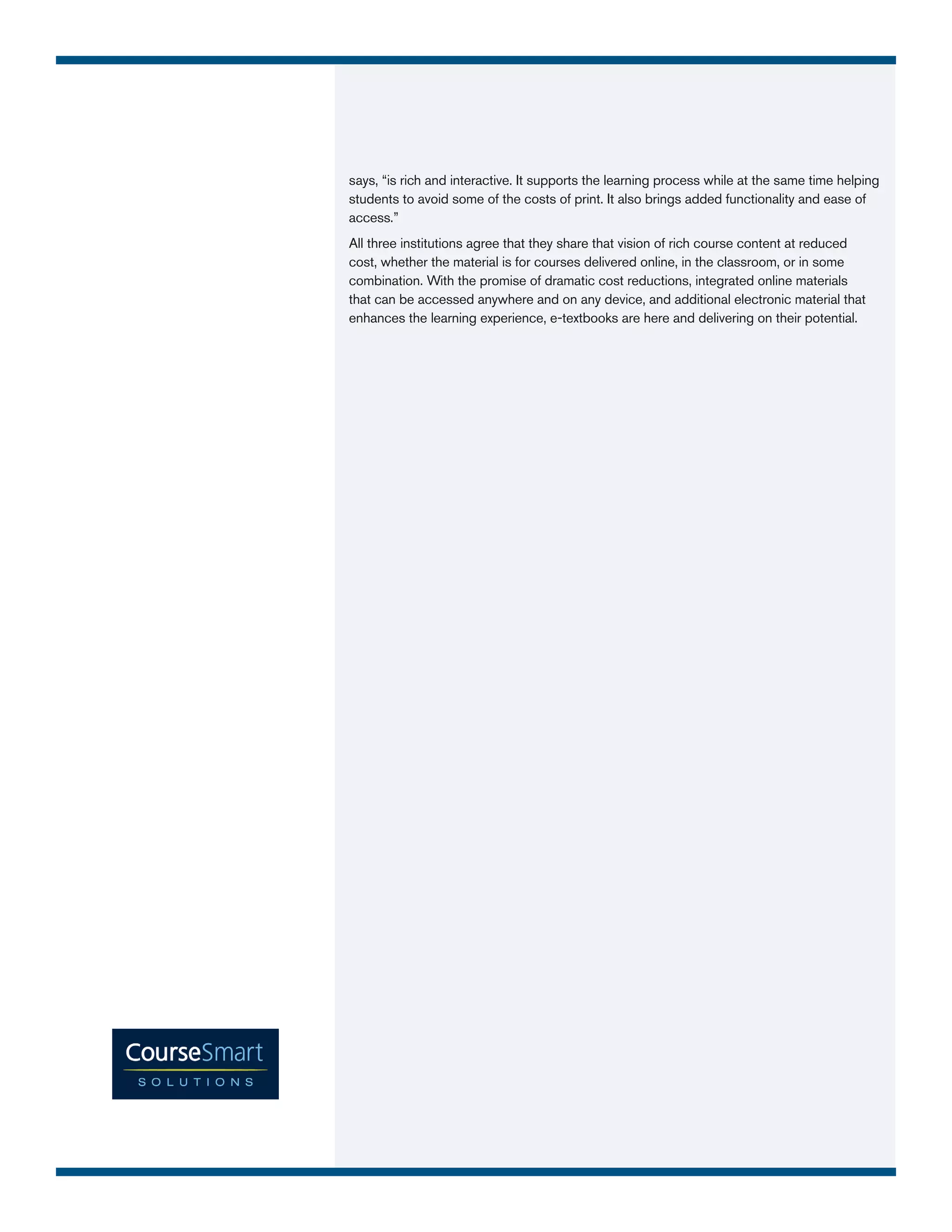 says, “is rich and interactive. It supports the learning process while at the same time helping
students to avoid some of the costs of print. It also brings added functionality and ease of
access.”
All three institutions agree that they share that vision of rich course content at reduced
cost, whether the material is for courses delivered online, in the classroom, or in some
combination. With the promise of dramatic cost reductions, integrated online materials
that can be accessed anywhere and on any device, and additional electronic material that
enhances the learning experience, e-textbooks are here and delivering on their potential.
 