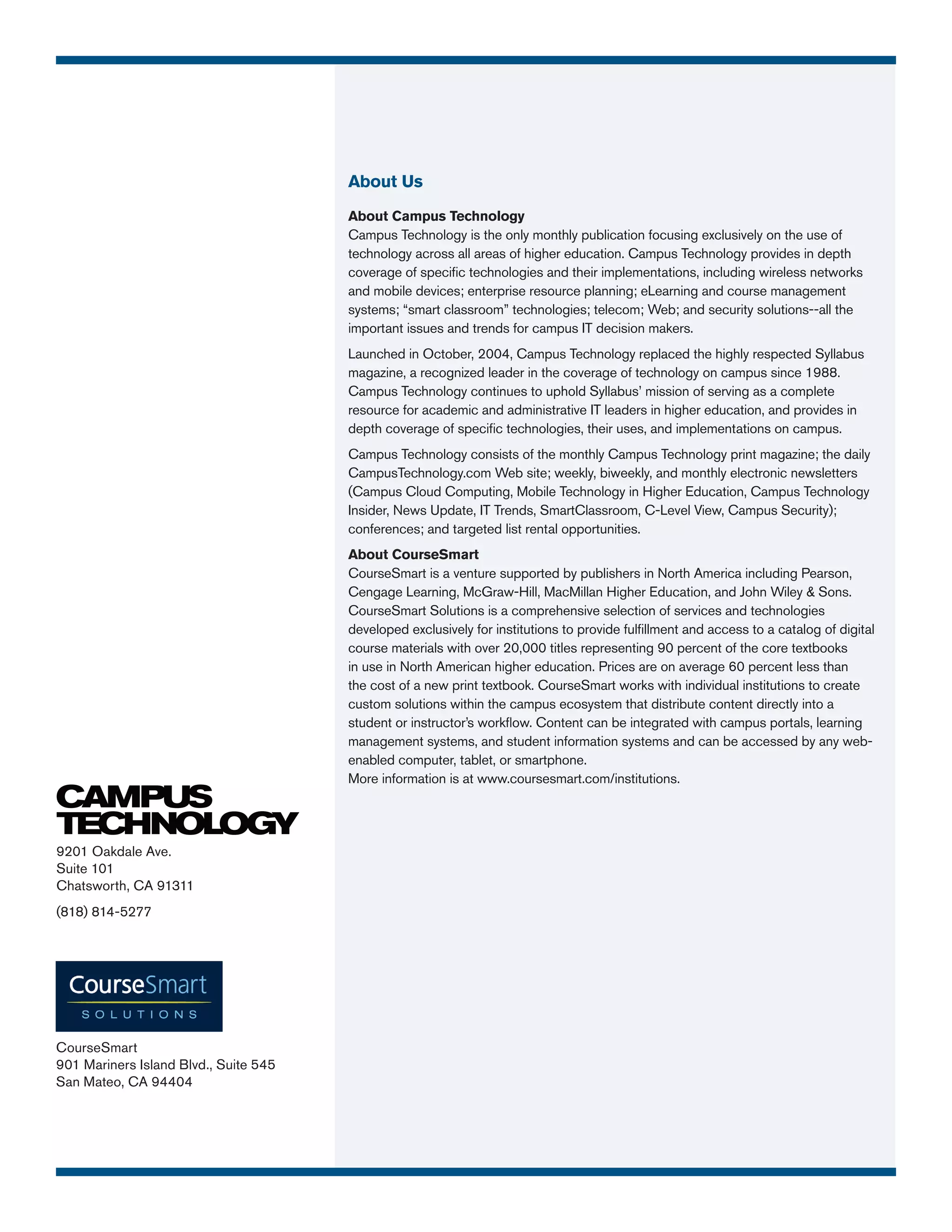 About Us
                                       About Campus Technology
                                       Campus Technology is the only monthly publication focusing exclusively on the use of
                                       technology across all areas of higher education. Campus Technology provides in depth
                                       coverage of specific technologies and their implementations, including wireless networks
                                       and mobile devices; enterprise resource planning; eLearning and course management
                                       systems; “smart classroom” technologies; telecom; Web; and security solutions--all the
                                       important issues and trends for campus IT decision makers.
                                       Launched in October, 2004, Campus Technology replaced the highly respected Syllabus
                                       magazine, a recognized leader in the coverage of technology on campus since 1988.
                                       Campus Technology continues to uphold Syllabus’ mission of serving as a complete
                                       resource for academic and administrative IT leaders in higher education, and provides in
                                       depth coverage of specific technologies, their uses, and implementations on campus.
                                       Campus Technology consists of the monthly Campus Technology print magazine; the daily
                                       CampusTechnology.com Web site; weekly, biweekly, and monthly electronic newsletters
                                       (Campus Cloud Computing, Mobile Technology in Higher Education, Campus Technology
                                       Insider, News Update, IT Trends, SmartClassroom, C-Level View, Campus Security);
                                       conferences; and targeted list rental opportunities.
                                       About CourseSmart
                                       CourseSmart is a venture supported by publishers in North America including Pearson,
                                       Cengage Learning, McGraw-Hill, MacMillan Higher Education, and John Wiley & Sons.
                                       CourseSmart Solutions is a comprehensive selection of services and technologies
                                       developed exclusively for institutions to provide fulfillment and access to a catalog of digital
                                       course materials with over 20,000 titles representing 90 percent of the core textbooks
                                       in use in North American higher education. Prices are on average 60 percent less than
                                       the cost of a new print textbook. CourseSmart works with individual institutions to create
                                       custom solutions within the campus ecosystem that distribute content directly into a
                                       student or instructor’s workflow. Content can be integrated with campus portals, learning
                                       management systems, and student information systems and can be accessed by any web-
                                       enabled computer, tablet, or smartphone.
                                       More information is at www.coursesmart.com/institutions.




9201 Oakdale Ave.
Suite 101
Chatsworth, CA 91311
(818) 814-5277




CourseSmart
901 Mariners Island Blvd., Suite 545
San Mateo, CA 94404
 