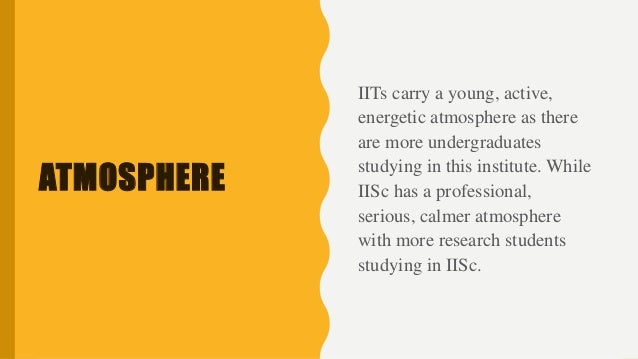ATMOSPHERE
IITs carry a young, active,
energetic atmosphere as there
are more undergraduates
studying in this institute. While
IISc has a professional,
serious, calmer atmosphere
with more research students
studying in IISc.
 