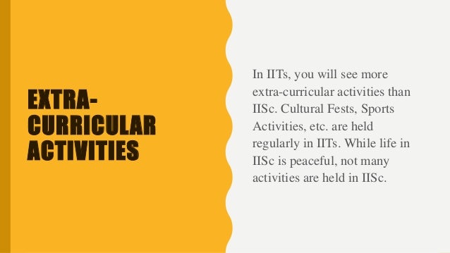 EXTRA-
CURRICULAR
ACTIVITIES
In IITs, you will see more
extra-curricular activities than
IISc. Cultural Fests, Sports
Activities, etc. are held
regularly in IITs. While life in
IISc is peaceful, not many
activities are held in IISc.
 