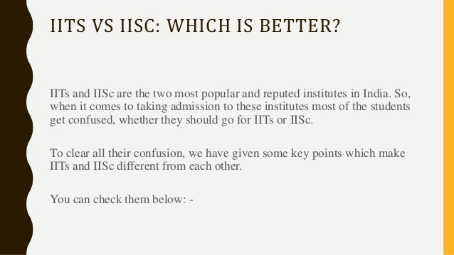 IITS VS IISC: WHICH IS BETTER?
IITs and IISc are the two most popular and reputed institutes in India. So,
when it comes to taking admission to these institutes most of the students
get confused, whether they should go for IITs or IISc.
To clear all their confusion, we have given some key points which make
IITs and IISc different from each other.
You can check them below: -
 