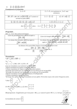 2
iii. ( )CAˆBsinvuvu ×=∧
Conséquences et propriétés
0uu =∧ 0vu =∧ , si et seulement si , u etv sont
colinéaires
( )kAC,ABsinACABACAB ××=∧ où k unitaire et
normale au plan (ABC)
( )uvvu ∧−=∧ ( )vuabvbua ∧=∧
( ) ( ) ( ) ( )w,v,udetv.uwu.wvw.vu =∧=∧=∧ ( ) wuvuwvu ∧+∧=+∧
Soit










c
b
a
u et










'c
'b
'a
v alors : k
'bb
'aa
j
'cc
'aa
i
'cc
'bb
vu +−=∧
Propriétés
Soit u , v et w des vecteurs de l’espace.
L’aire du parallélogramme ABCD est égale à :
ADAB ∧
L’aire du triangle ABD est égale à : ADAB
2
1
∧
Le volume d’un tétraèdre ABCD est égale à :
( )BA.BDBC
6
1
∧
Le volume d’un parallélépipède ABCDEFGH est
égale à : ( ) ( )AE,AD,ABdetAE.ADAB =∧
La distance d’un point M de l’espace à la droite ( )u,A∆ est le réel :
u
uMA
)∆,M(d
∧
=
AB
MBMA ∧
= avec ∆B ∈
Translation
*) ( ) u'MMMt'M
u
=⇔=
*)
u
1
u
tt
−
−
=
*) ξξ →:f / 'M)M(f = et 'N)N(f =
f est une translation si et seulement si MN'N'M = .
*)Toute translation de l’espace conserve la distance.
*) Toute translation de l’espace conserve le produit scalaire.
*)L’image d’une droite par une translation est une droite qui lui est parallèle.
*)L’image d’un plan par une translation est un plan qui lui est parallèle.
*)Toutes translation conserve la parallélisme et l’orthogonalité.
*) Toutes translation conserve le milieu
*)L’image d’un sphère S par une translation est une sphère 'S de même rayon et de centre l’image du centre.
*) Soit










c
b
a
u
Si ( ))z,y,x(Mt)'z,'y,'x('M
u
= alors





+=
+=
+=
cz'z
by'y
ax'x
Réciproquement : L’application qui à tout point )z,y,x(M associe le point )'z,'y,'x('M tel que





+=
+=
+=
cz'z
by'y
ax'x
est
la translation de vecteur










c
b
a
u .
 