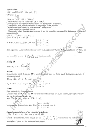 3
Homothétie
*) ( )( ) IMk'IMMh'M k,I =⇔= , ( *)Rk ∈
*) ( )






−
=
k
1
,I
k,I
1
hh
*) ξξ →:f / 'M)M(f = et 'N)N(f =
f est une homothétie si et seulement si MNk'N'M = .
*)L’image d’une droite par une homothétie est une droite qui lui est parallèle.
*)L’image d’un plan par une homothétie est un plan qui lui est parallèle.
*)Toutes homothétie conserve la parallélisme et l’orthogonalité.
*) Toutes homothétie conserve le milieu
*)L’image d’un sphère S du centre I et de rayon R par une homothétie est une sphère 'S de centre 'I image de I
et de rayon Rk .
*) Toutes homothétie conserve le contact.
*) Soit )c,b,a(I et { }1*Rk −∈
Si ( )( ))z,y,x(Mh)'z,'y,'x('M k,I= alors





−+=
−+=
−+=
c)k1(kz'z
b)k1(ky'y
a)k1(kx'x
Réciproquement : L’application qui à tout point )z,y,x(M associe le point )'z,'y,'x('M tel que





+=
+=
+=
γ
β
α
kz'z
ky'y
kx'x
est
une homothétie de centre 





−−− k1
,
k1
,
k1
I
γβα
et de rapport k.
Rappel
Soit )z,y,x(A 000 ,










c
b
a
u et










'c
'b
'a
v
Droite:
L'ensemble des points M tels que AM et u soient colinéaires est une droite, appelé droite passant par A et de
vecteur directeur u .
{ }uAM,R/M)u,A(D αα =∈∃℘∈=
Représentation paramétrique :





+=
+=
+=
czz
byy
axx
:)u,A(D
0
0
0
λ
λ
λ
; R∈λ
Plan:
Dans le cas où u et v non colinéaires:
L'ensemble des points M tels que AM soit combinaison linéaire de u et v , est un plan, appelé plan passant
par A et de vecteurs directeurs u et v .
{ }vuAM,R,/M)v,u,A(P βαβαξ +=∈∃∈=
.
Représentation paramétrique :





++=
++=
++=
'cczz
'bbyy
'aaxx
:)v,u,A(P
0
0
0
βλ
βλ
βλ
; R∈λ
Equation cartésienne d’un plan et d’une droite
*)Plan : 0dczbyax:P =+++ avec ( ) ( )0,0,0c,b,a ≠
*)Droite : l’ensemble des points M(x,y,z) tels que



=+++
=+++
0'dz'cy'bx'a
0dczbyax
est une droite, si et seulement si, les
triplets ( )c,b,a et ( )'c,'b,'a ne sont pas proportionnels.
 
