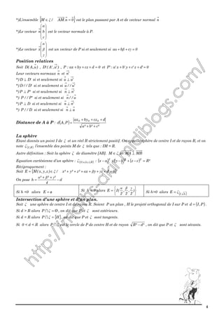 4
*)L’ensemble { }0n.AM/M =∈ ξ est le plan passant par A et de vecteur normal n
*)Le vecteur










c
b
a
n est le vecteur normale à P.
*)Le vecteur










γ
β
α
x est un vecteur de P si et seulement si 0cba =++ γβα
Position relatives
Soit )u,A(D , )'u,'A('D , 0dczbyax:P =+++ et 0'dz'cy'bx'a:'P =+++
Leur vecteurs normaux n et 'n
*) 'DD ⊥ si et seulement si 'uu ⊥
*) 'D//D si et seulement si 'u//u
*) 'PP ⊥ si et seulement si 'nn ⊥
*) 'P//P si et seulement si u//n
*) DP ⊥ si et seulement si 'nn ⊥
*) D//P si et seulement si un ⊥
Distance de A à P : ( )
²c²b²a
dczbyax
P,Ad
000
++
+++
=
La sphère
Etant donnés un point I de ξ et un réel R strictement positif. On appelle sphère de centre I et de rayon R, et on
note ( )R,Iζ l’ensemble des points M de ξ tels que : IM = R.
Autre définition : Soit la sphère ζ de diamètre [AB]. MBMAM ⊥⇔∈ ζ
Equation cartésienne d’un sphère : ( )R),c,b,a(Iζ : ( ) ( ) ( ) ²Rczbyax
222
=−+−+−
Réciproquement :
Soit { }0dzyx²z²y²x/)z,y,x(ME =++++++∈= γβαξ
On pose d
4
²²²
h −
++
=
γβα
Si h <0 alors oE /= Si h = 0 alors






= )
2
,
2
,
2
(IE
γβα
Si h>0 alors ( )h,I
E ζ=
Intersection d’une sphère et d’un plan.
Soit ζ une sphère de centre I et de rayon R. Soient P un plan , H le projeté orthogonal de I sur P et ( )P,Id = .
Si d > R alors OP /=ζ∩ , on dit que P et ζ sont extérieurs.
Si d = R alors { }HP =ζ∩ , on dit que P et ζ sont tangents.
Si 0 < d < R alors ζ∩P est le cercle de P de centre H et de rayon ²d²R − , on dit que P et ζ sont sécants.
 