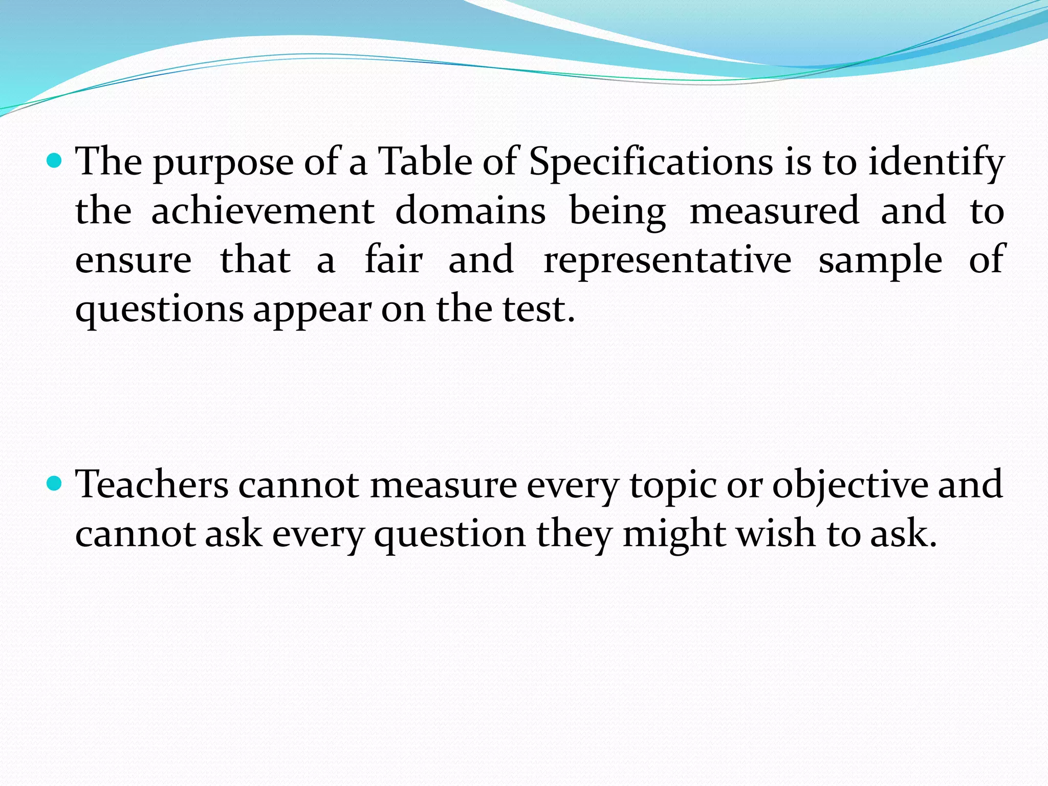  The purpose of a Table of Specifications is to identify
the achievement domains being measured and to
ensure that a fair and representative sample of
questions appear on the test.
 Teachers cannot measure every topic or objective and
cannot ask every question they might wish to ask.
 