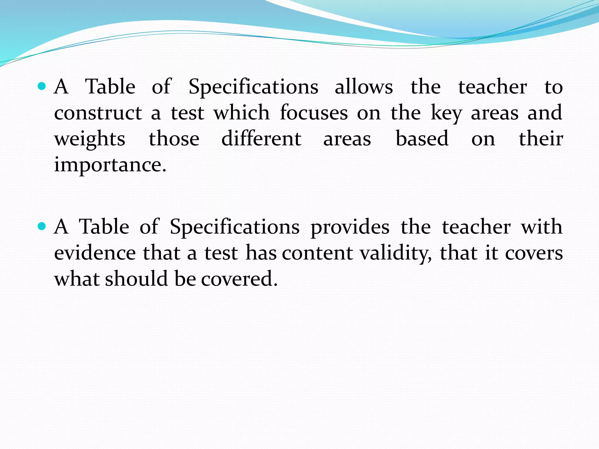  A Table of Specifications allows the teacher to
construct a test which focuses on the key areas and
weights those different areas based on their
importance.
 A Table of Specifications provides the teacher with
evidence that a test has content validity, that it covers
what should be covered.
 