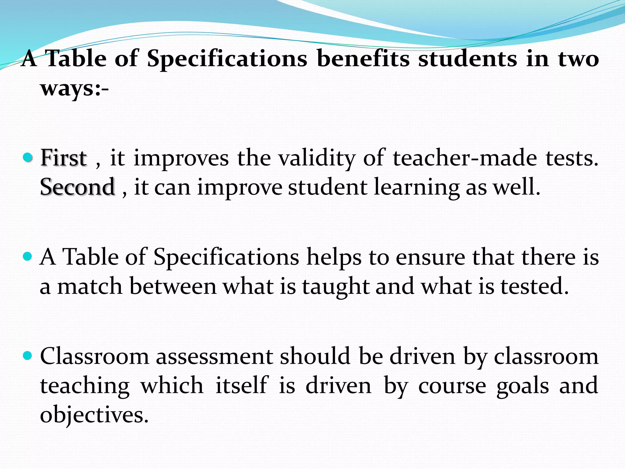 A Table of Specifications benefits students in two
ways:-
 First , it improves the validity of teacher-made tests.
Second , it can improve student learning as well.
 A Table of Specifications helps to ensure that there is
a match between what is taught and what is tested.
 Classroom assessment should be driven by classroom
teaching which itself is driven by course goals and
objectives.
 