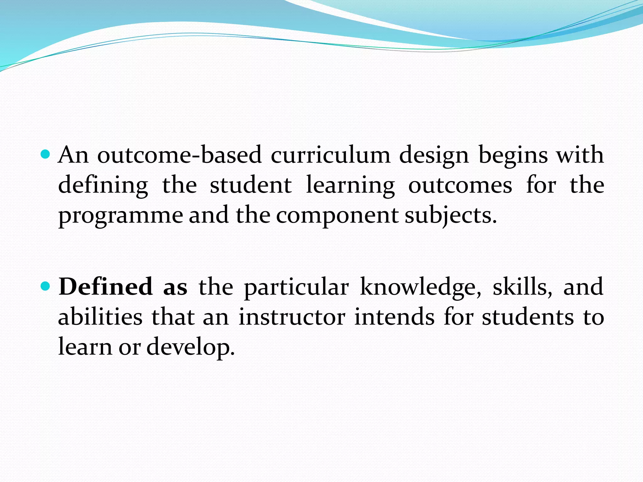  An outcome-based curriculum design begins with
defining the student learning outcomes for the
programme and the component subjects.
 Defined as the particular knowledge, skills, and
abilities that an instructor intends for students to
learn or develop.
 