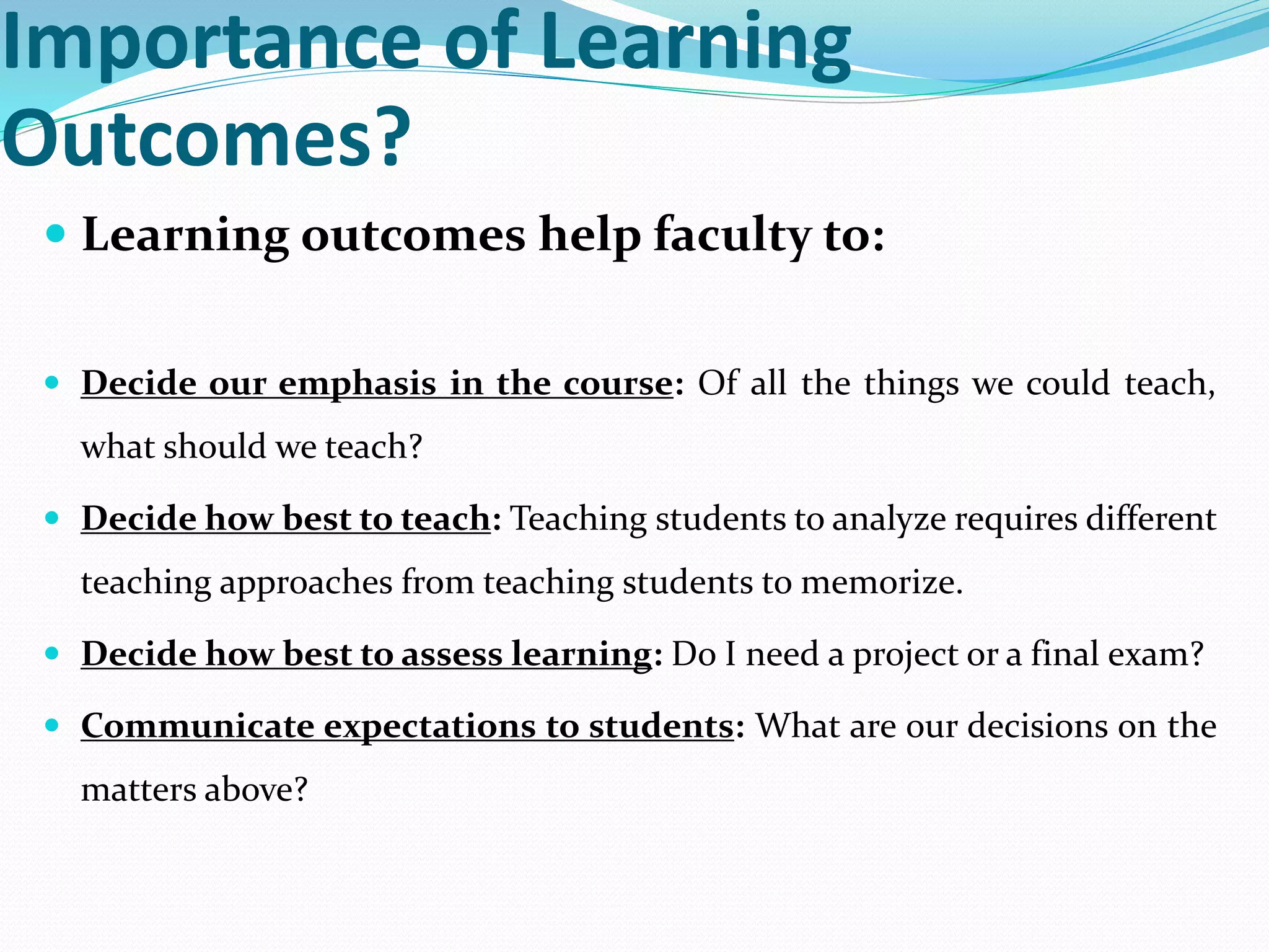 Importance of Learning
Outcomes?
 Learning outcomes help faculty to:
 Decide our emphasis in the course: Of all the things we could teach,
what should we teach?
 Decide how best to teach: Teaching students to analyze requires different
teaching approaches from teaching students to memorize.
 Decide how best to assess learning: Do I need a project or a final exam?
 Communicate expectations to students: What are our decisions on the
matters above?
 
