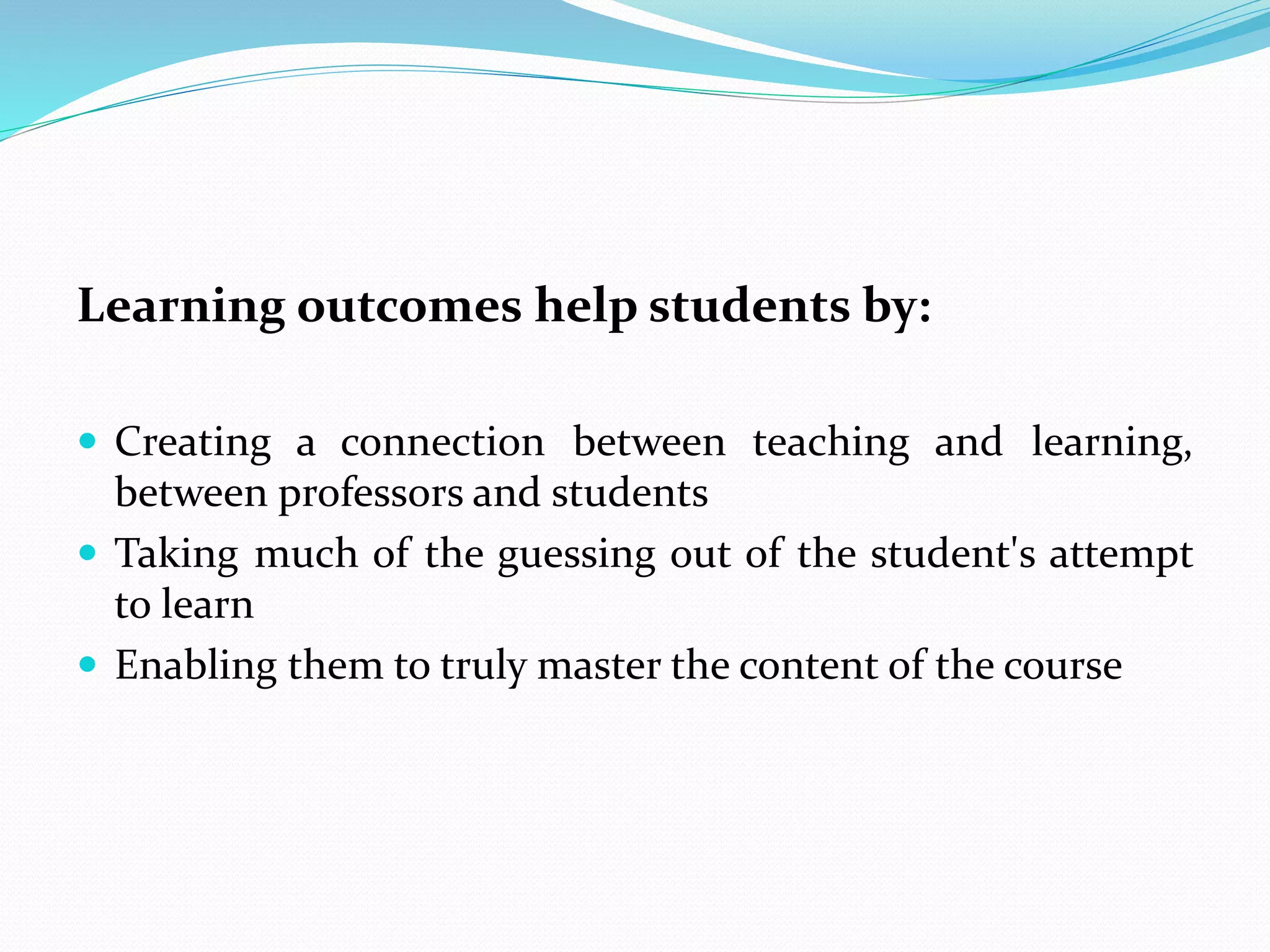 Learning outcomes help students by:
 Creating a connection between teaching and learning,
between professors and students
 Taking much of the guessing out of the student's attempt
to learn
 Enabling them to truly master the content of the course
 
