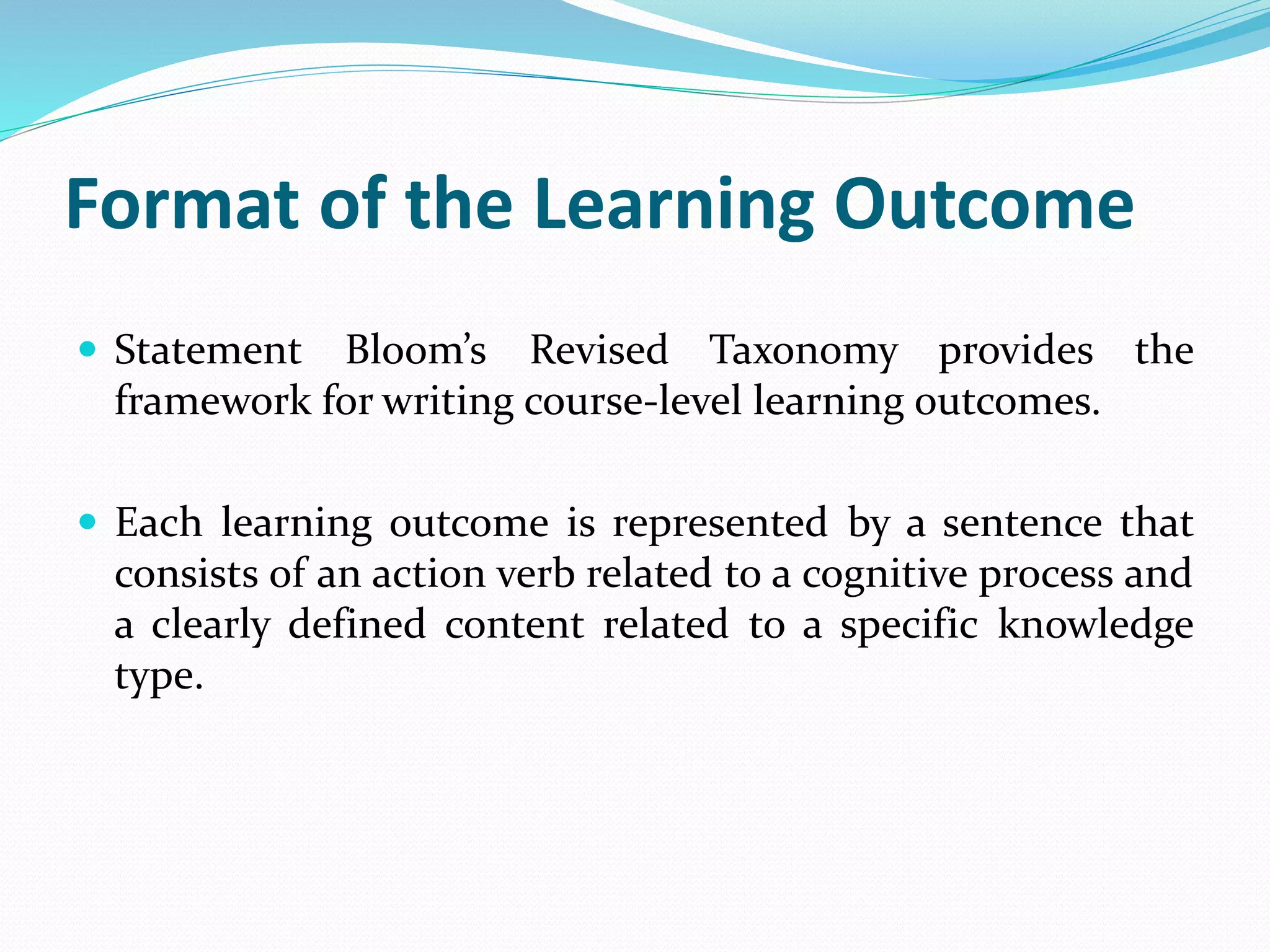 Format of the Learning Outcome
 Statement Bloom’s Revised Taxonomy provides the
framework for writing course-level learning outcomes.
 Each learning outcome is represented by a sentence that
consists of an action verb related to a cognitive process and
a clearly defined content related to a specific knowledge
type.
 