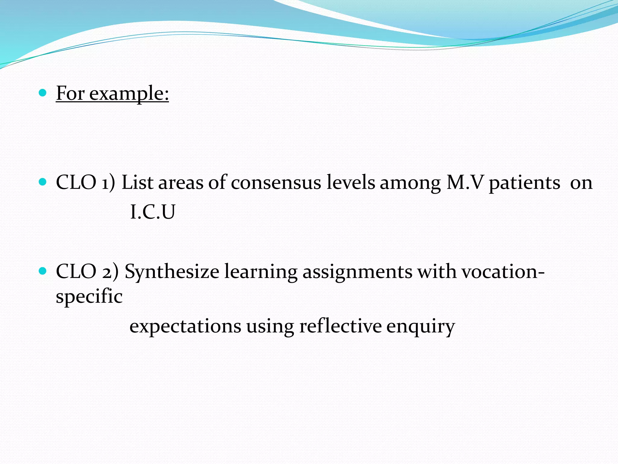  For example:
 CLO 1) List areas of consensus levels among M.V patients on
I.C.U
 CLO 2) Synthesize learning assignments with vocation-
specific
expectations using reflective enquiry
 