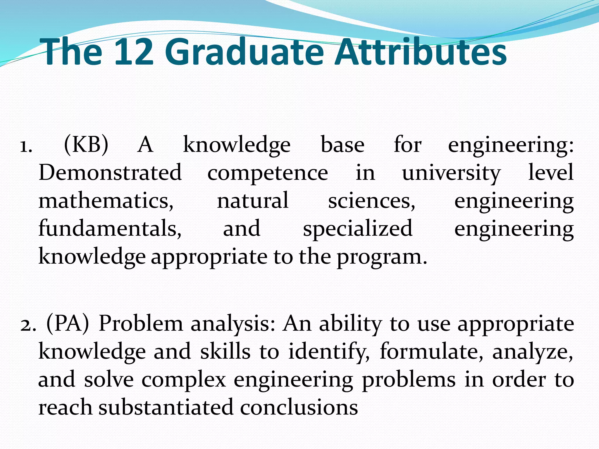 The 12 Graduate Attributes
1. (KB) A knowledge base for engineering:
Demonstrated competence in university level
mathematics, natural sciences, engineering
fundamentals, and specialized engineering
knowledge appropriate to the program.
2. (PA) Problem analysis: An ability to use appropriate
knowledge and skills to identify, formulate, analyze,
and solve complex engineering problems in order to
reach substantiated conclusions
 
