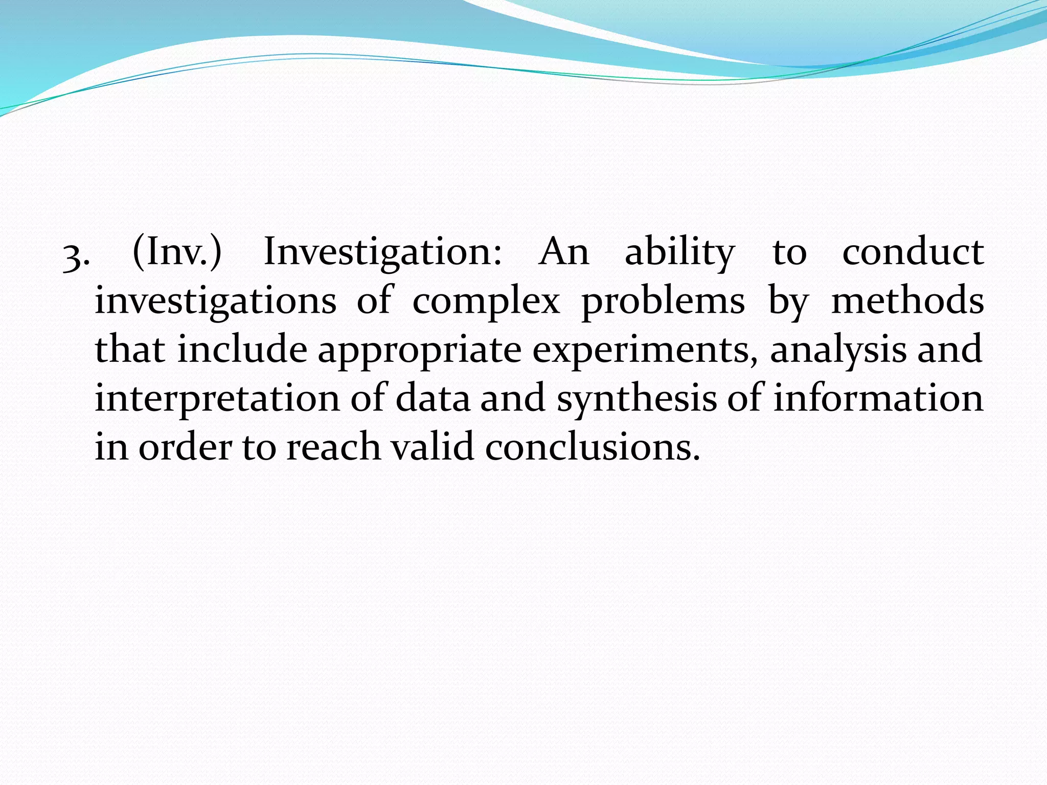 3. (Inv.) Investigation: An ability to conduct
investigations of complex problems by methods
that include appropriate experiments, analysis and
interpretation of data and synthesis of information
in order to reach valid conclusions.
 