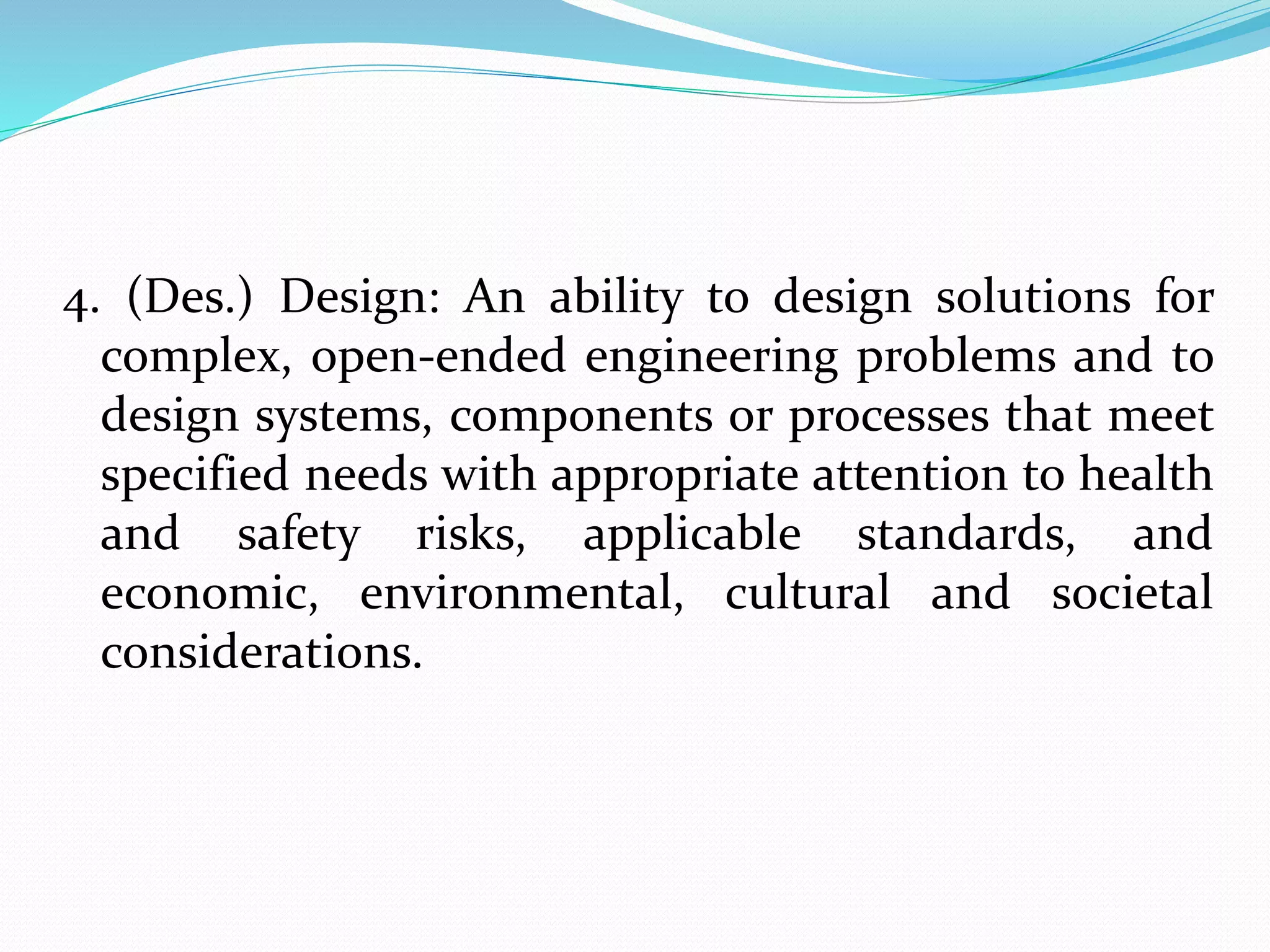 4. (Des.) Design: An ability to design solutions for
complex, open-ended engineering problems and to
design systems, components or processes that meet
specified needs with appropriate attention to health
and safety risks, applicable standards, and
economic, environmental, cultural and societal
considerations.
 