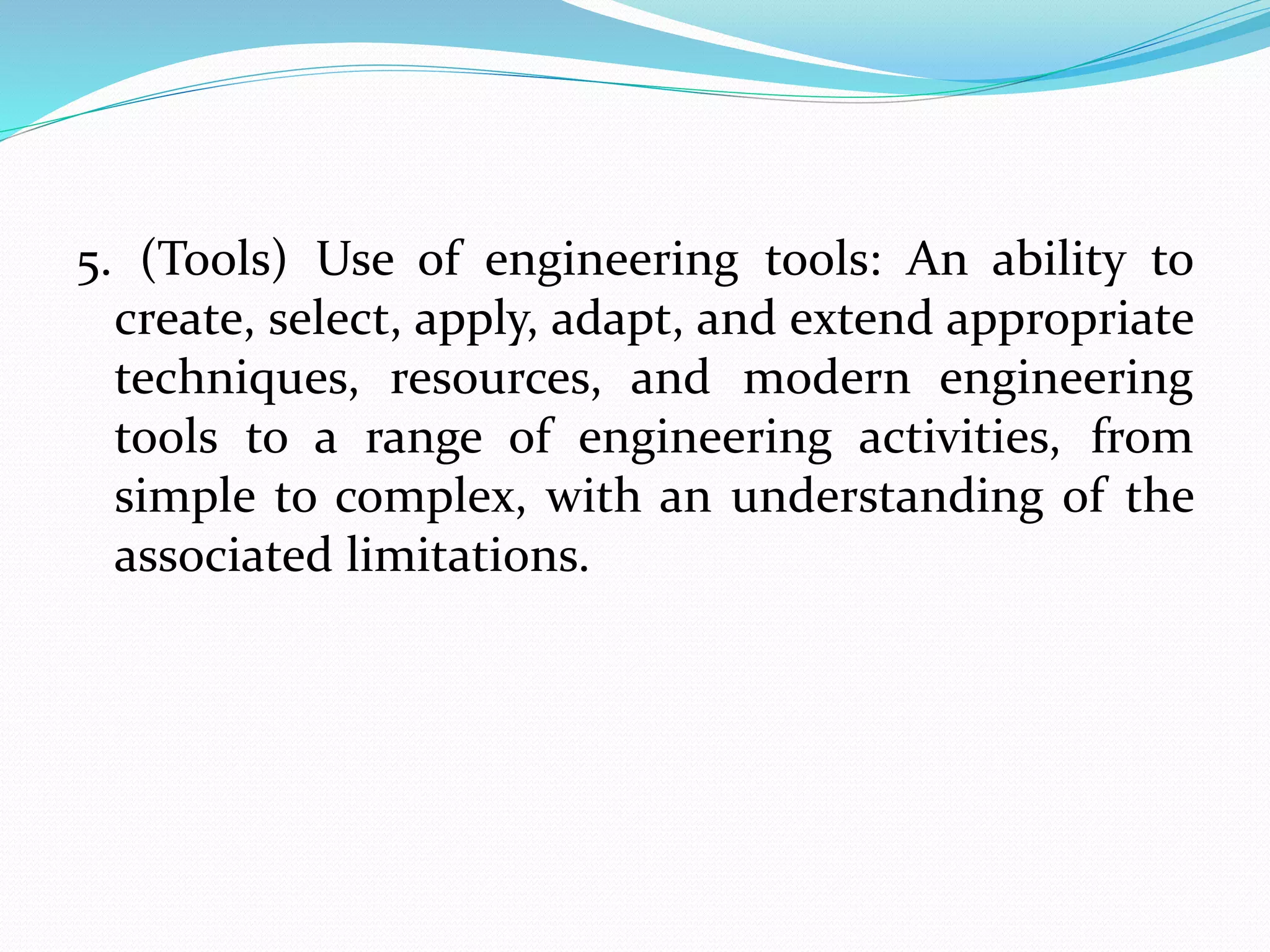 5. (Tools) Use of engineering tools: An ability to
create, select, apply, adapt, and extend appropriate
techniques, resources, and modern engineering
tools to a range of engineering activities, from
simple to complex, with an understanding of the
associated limitations.
 